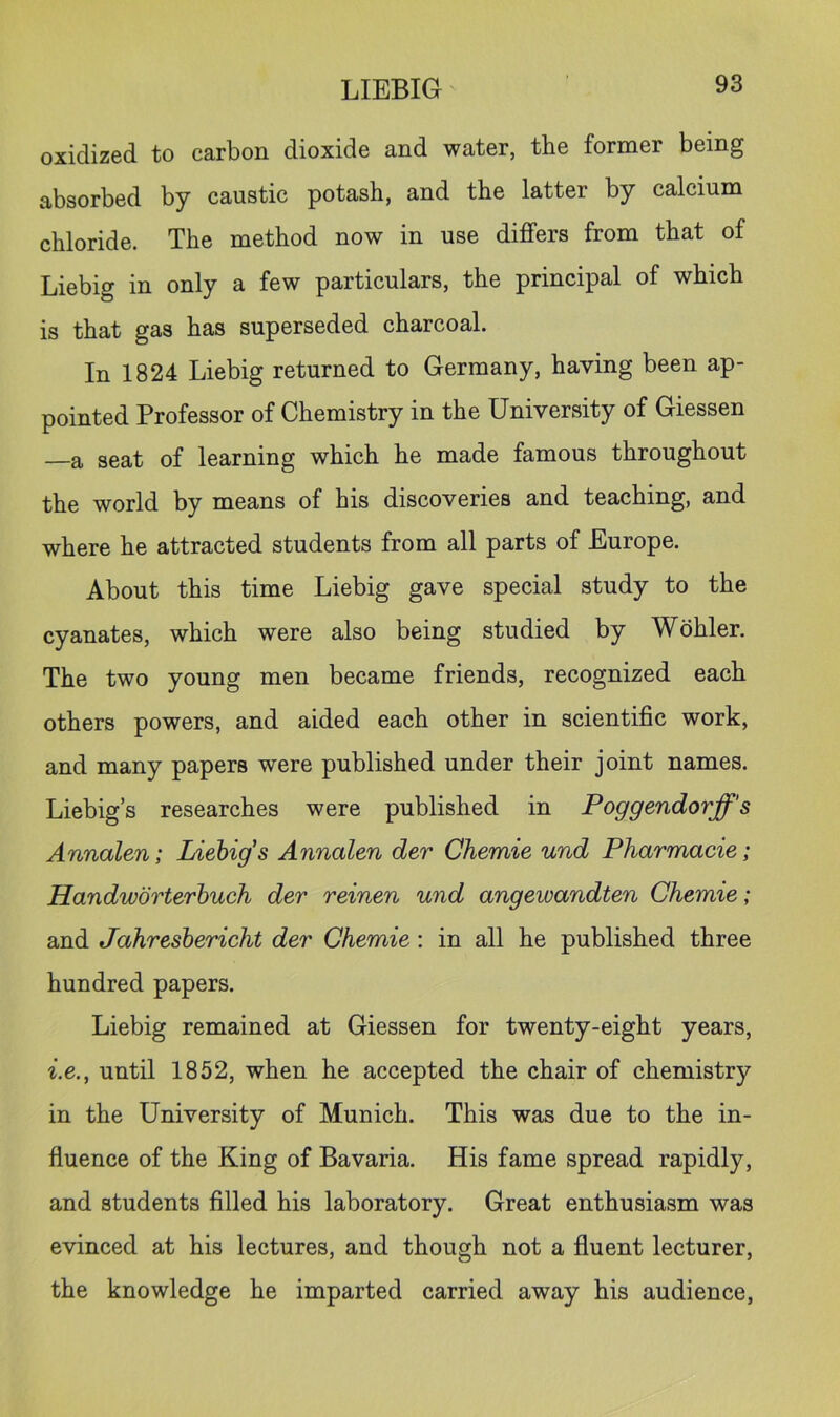 oxidized to carbon dioxide and water, the former being absorbed by caustic potash, and the latter by calcium chloride. The method now in use differs from that of Liebig in only a few particulars, the principal of which is that gas has superseded charcoal. In 1824 Liebig returned to Germany, having been ap- pointed Professor of Chemistry in the University of Giessen —a seat of learning which he made famous throughout the world by means of his discoveries and teaching, and where he attracted students from all parts of Europe. About this time Liebig gave special study to the cyanates, which were also being studied by Wohler. The two young men became friends, recognized each others powers, and aided each other in scientific work, and many papers were published under their joint names. Liebig’s researches were published in Poggendorff's Annalen; Liebig's Annalen der Chemie und Pharmacie; Handworterbuch der reinen und angewandten Chemie; and Jahresbericht der Chemie: in all he published three hundred papers. Liebig remained at Giessen for twenty-eight years, ^.e., until 1852, when he accepted the chair of chemistry in the University of Munich. This was due to the in- fluence of the King of Bavaria. His fame spread rapidly, and students filled his laboratory. Great enthusiasm was evinced at his lectures, and though not a fluent lecturer, the knowledge he imparted carried away his audience,