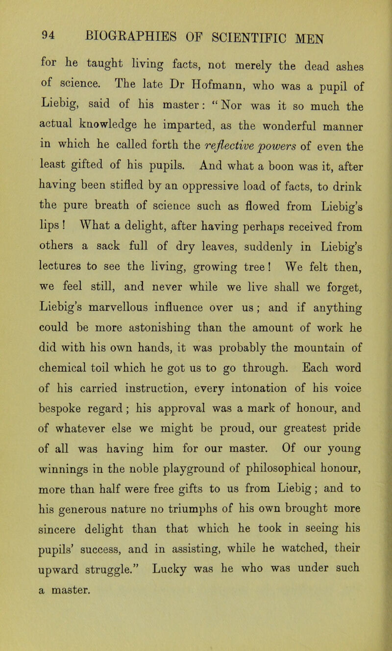 for he taught living facts, not merely the dead ashes of science. The late Dr Hofmann, who was a pupil of Liebig, said of his master: “Nor was it so much the actual knowledge he imparted, as the wonderful manner in which he called forth the reflective powers of even the least gifted of his pupils. And what a boon was it, after having been stifled by an oppressive load of facts, to drink the pure breath of science such as flowed from Liebigs lips ! What a delight, after having perhaps received from others a sack full of dry leaves, suddenly in Liebig’s lectures to see the living, growing tree! We felt then, we feel still, and never while we live shall we forget, Liebig’s marvellous influence over us; and if anything could be more astonishing than the amount of work he did with his own hands, it was probably the mountain of chemical toil which he got us to go through. Each word of his carried instruction, every intonation of his voice bespoke regard; his approval was a mark of honour, and of whatever else we might be proud, our greatest pride of all was having him for our master. Of our young winnings in the noble playground of philosophical honour, more than half were free gifts to us from Liebig; and to his generous nature no triumphs of his own brought more sincere delight than that which he took in seeing his pupils’ success, and in assisting, while he watched, their upward struggle.” Lucky was he who was under such a master.