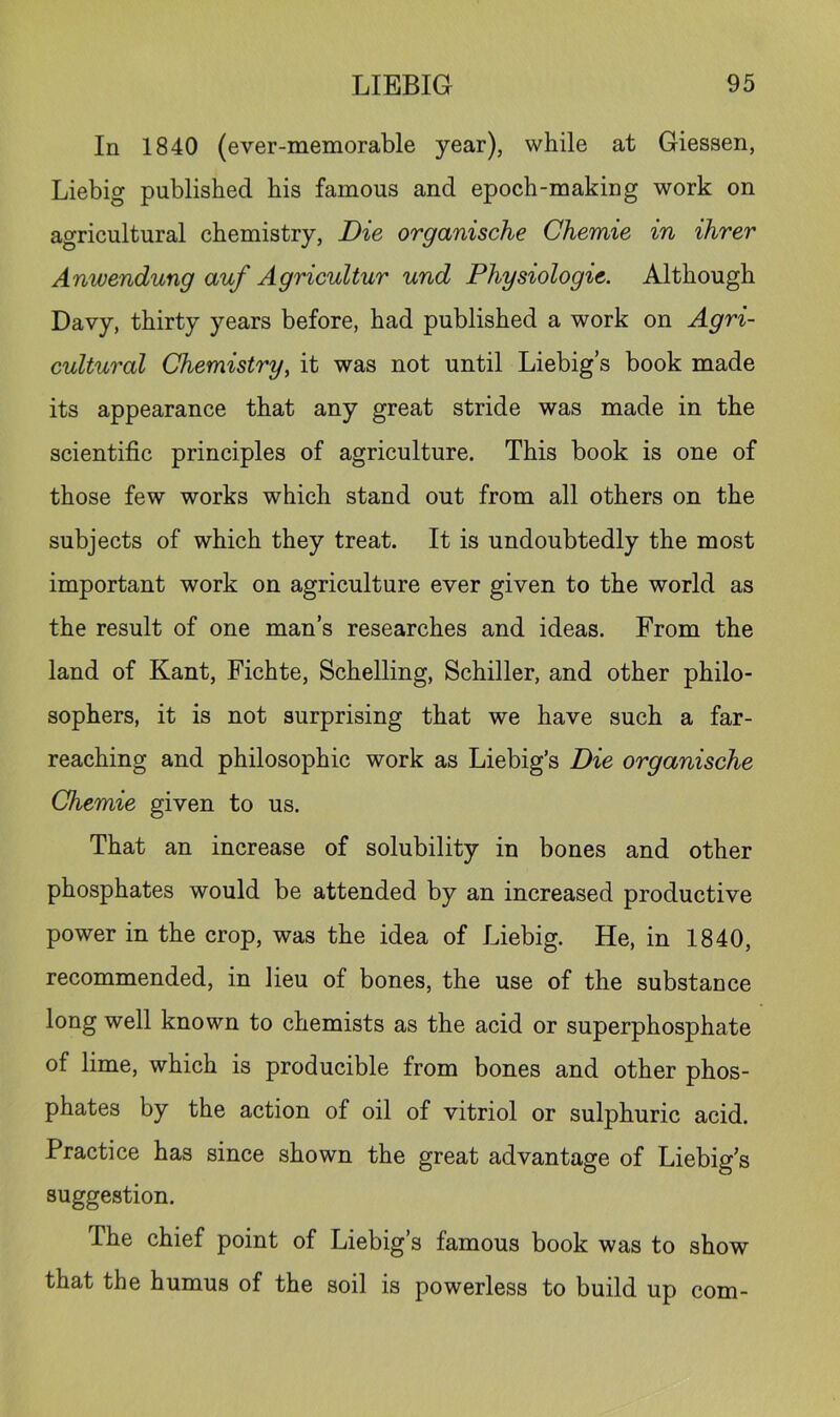 In 1840 (ever-memorable year), while at Giessen, Liebig published his famous and epoch-making work on agricultural chemistry, Die organische Chemie in ihrer Anwendung auf Agricultur und Physiologie. Although Davy, thirty years before, had published a work on Agri- cultural Chemistry, it was not until Liebig’s book made its appearance that any great stride was made in the scientific principles of agriculture. This book is one of those few works which stand out from all others on the subjects of which they treat. It is undoubtedly the most important work on agriculture ever given to the world as the result of one man’s researches and ideas. From the land of Kant, Fichte, Schelling, Schiller, and other philo- sophers, it is not surprising that we have such a far- reaching and philosophic work as Liebig’s Die organische Chemie given to us. That an increase of solubility in bones and other phosphates would be attended by an increased productive power in the crop, was the idea of Liebig. He, in 1840, recommended, in lieu of bones, the use of the substance long well known to chemists as the acid or superphosphate of lime, which is producible from bones and other phos- phates by the action of oil of vitriol or sulphuric acid. Practice has since shown the great advantage of Liebig’s suggestion. The chief point of Liebig’s famous book was to show that the humus of the soil is powerless to build up com-