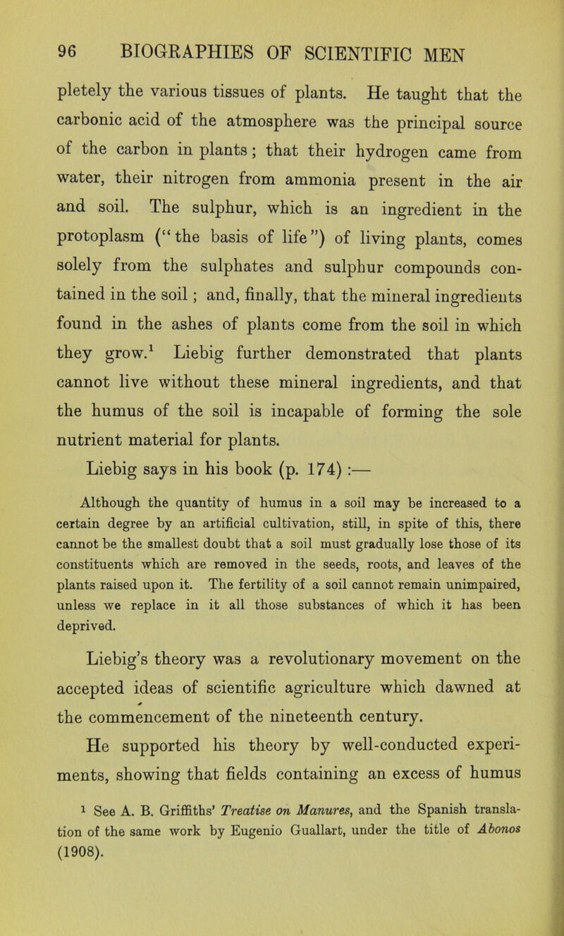 pletely the various tissues of plants. He taught that the carbonic acid of the atmosphere was the principal source of the carbon in plants; that their hydrogen came from water, their nitrogen from ammonia present in the air and soil. The sulphur, which is an ingredient in the protoplasm (“the basis of life”) of living plants, comes solely from the sulphates and sulphur compounds con- tained in the soil; and, finally, that the mineral ingredients found in the ashes of plants come from the soil in which they grow.^ Liebig further demonstrated that plants cannot live without these mineral ingredients, and that the humus of the soil is incapable of forming the sole nutrient material for plants. Liebig says in his book (p. 174) ;— Although, the quantity of humus in a soil may be increased to a certain degree by an artificial cultivation, still, in spite of this, there cannot be the smallest doubt that a soil must gradually lose those of its constituents which are removed in the seeds, roots, and leaves of the plants raised upon it. The fertility of a soil cannot remain unimpaired, unless we replace in it all those substances of which it has been deprived, Liebig’s theory was a revolutionary movement on the accepted ideas of scientific agriculture which dawned at the commencement of the nineteenth century. He supported his theory by well-conducted experi- ments, showing that fields containing an excess of humus ^ See A. B. Griffiths’ Treatise on Manures, and the Spanish transla- tion of the same work by Eugenio Guallart, under the title of Abonos (1908).