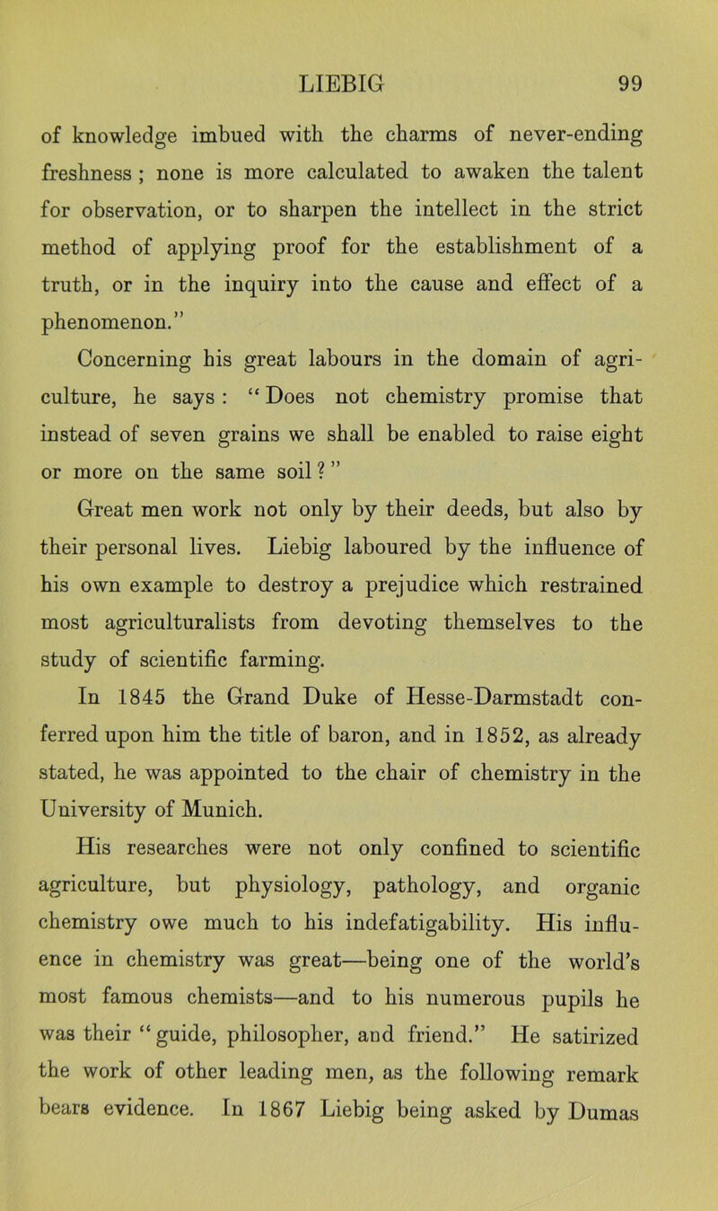 of knowledge imbued with the charms of never-ending freshness ; none is more calculated to awaken the talent for observation, or to sharpen the intellect in the strict method of applying proof for the establishment of a truth, or in the inquiry into the cause and effect of a phenomenon.” Concerning his great labours in the domain of agri- culture, he says: “ Does not chemistry promise that instead of seven grains we shall be enabled to raise eight or more on the same soil ? ” Great men work not only by their deeds, but also by their personal lives. Liebig laboured by the influence of his own example to destroy a prejudice which restrained most agriculturalists from devoting themselves to the study of scientific farming. In 1845 the Grand Duke of Hesse-Darmstadt con- ferred upon him the title of baron, and in 1852, as already stated, he was appointed to the chair of chemistry in the University of Munich. His researches were not only confined to scientific agriculture, but physiology, pathology, and organic chemistry owe much to his indefatigability. His influ- ence in chemistry was great—being one of the world’s most famous chemists—and to his numerous pupils he was their “guide, philosopher, and friend.” He satirized the work of other leading men, as the following remark bears evidence. In 1867 Liebig being asked by Dumas