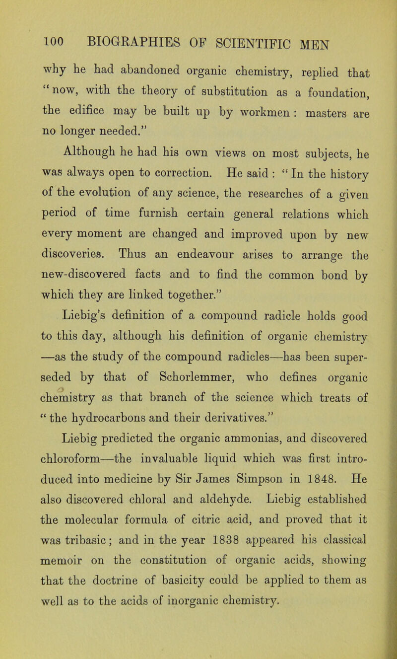 why he had abandoned organic chemistry, replied that “now, with the theory of substitution as a foundation, the edifice may be built up by workmen : masters are no longer needed.” Although he had his own views on most subjects, he was always open to correction. He said : “ In the history of the evolution of any science, the researches of a given period of time furnish certain general relations which every moment are changed and improved upon by new discoveries. Thus an endeavour arises to arrange the new-discovered facts and to find the common bond by which they are linked together.” Liebig’s definition of a compound radicle holds good to this day, although his definition of organic chemistry —as the study of the compound radicles—has been super- seded by that of Schorlemmer, who defines organic chemistry as that branch of the science which treats of “ the hydrocarbons and their derivatives.” Liebig predicted the organic ammonias, and discovered chloroform—the invaluable liquid which was first intro- duced into medicine by Sir James Simpson in 1848. He also discovered chloral and aldehyde. Liebig established the molecular formula of citric acid, and proved that it wastribasic; and in the year 1838 appeared his classical memoir on the constitution of organic acids, showing that the doctrine of basicity could be applied to them as well as to the acids of inorganic chemistiy.