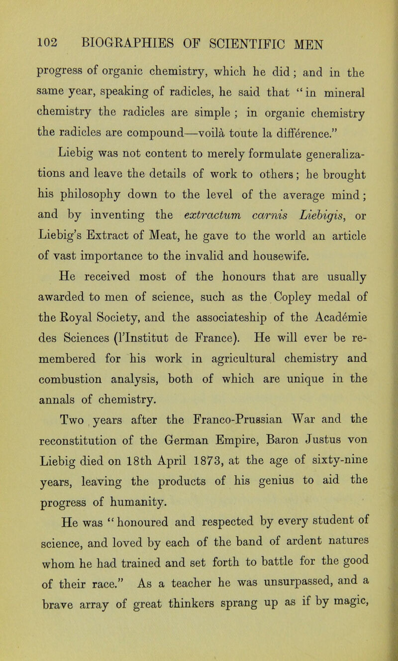 progress of organic chemistry, which he did; and in the same year, speaking of radicles, he said that “ in mineral chemistry the radicles are simple ; in organic chemistry the radicles are compound—voila toute la difference.” Liebig was not content to merely formulate generaliza- tions and leave the details of work to others; he brought his philosophy down to the level of the average mind; and by inventing the extractum carnis Liebigis, or Liebig’s Extract of Meat, he gave to the world an article of vast importance to the invalid and housewife. He received most of the honours that are usually awarded to men of science, such as the Copley medal of the Royal Society, and the associateship of the Acad6mie des Sciences (I’lnstitut de France). He will ever be re- membered for his work in agricultural chemistry and combustion analysis, both of which are unique in the annals of chemistry. Two years after the Franco-Prussian War and the reconstitution of the German Empire, Baron Justus von Liebig died on 18th April 1873, at the age of sixty-nine years, leaving the products of his genius to aid the progress of humanity. He was “ honoured and respected by every student of science, and loved by each of the band of ardent natures whom he had trained and set forth to battle for the good of their race.” As a teacher he was unsurpassed, and a brave array of great thinkers sprang up as if by magic.