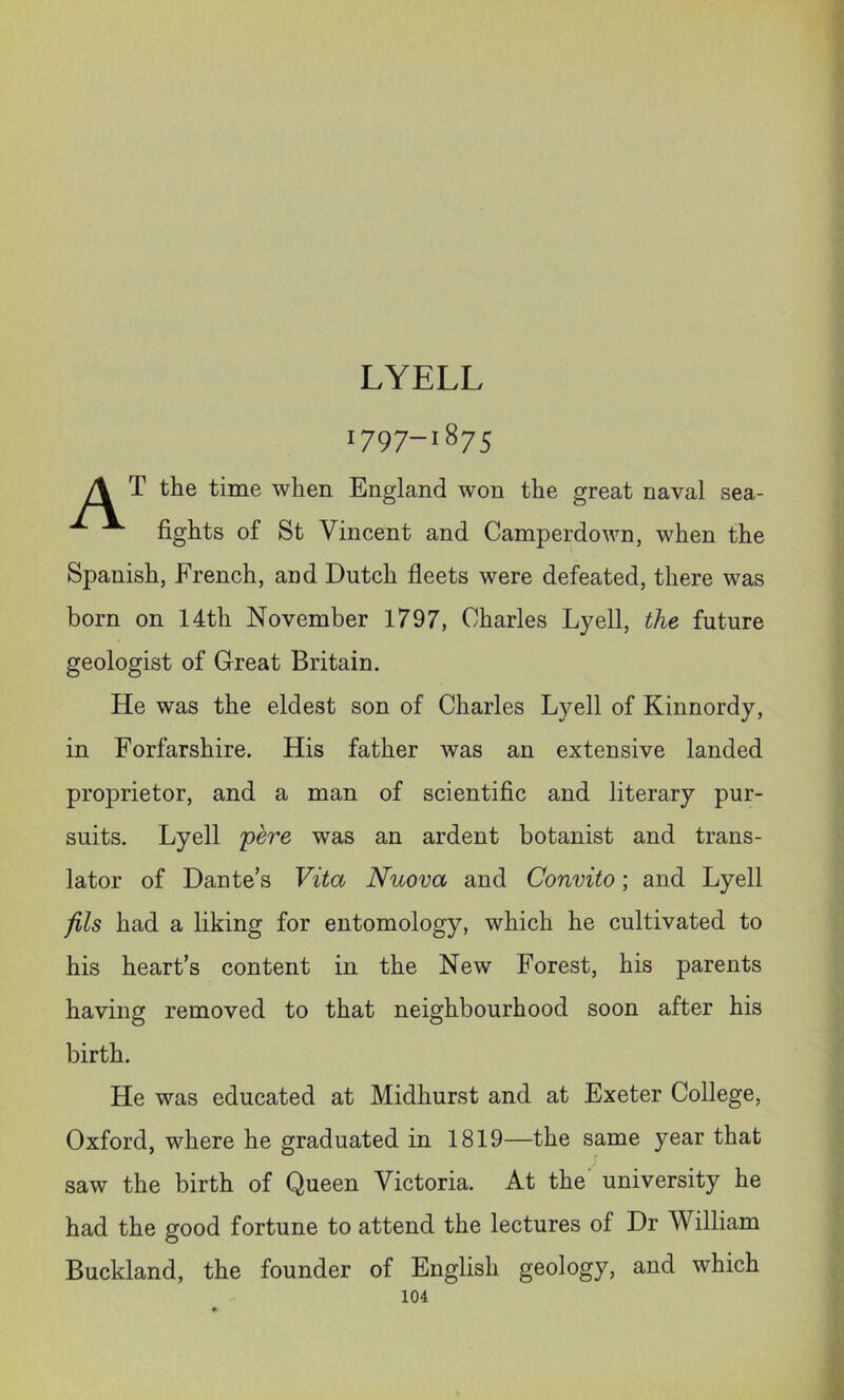 LYELL 1797-1875 A T the time when England won the great naval sea- fights of St Vincent and Camperdown, when the Spanish, French, and Dutch fleets were defeated, there was born on 14th November 1797, Charles Lyell, the future geologist of Great Britain. He was the eldest son of Charles Lyell of Kinnordy, in Forfarshire. His father was an extensive landed proprietor, and a man of scientific and literary pur- suits. Lyell 'pere was an ardent botanist and trans- lator of Dante’s Vita Nuova and Convito; and Lyell fils had a liking for entomology, which he cultivated to his heart’s content in the New Forest, his parents having removed to that neighbourhood soon after his birth. He was educated at Midhurst and at Exeter College, Oxford, where he graduated in 1819—the same year that saw the birth of Queen Victoria. At the university he had the good fortune to attend the lectures of Dr William Buckland, the founder of English geology, and which