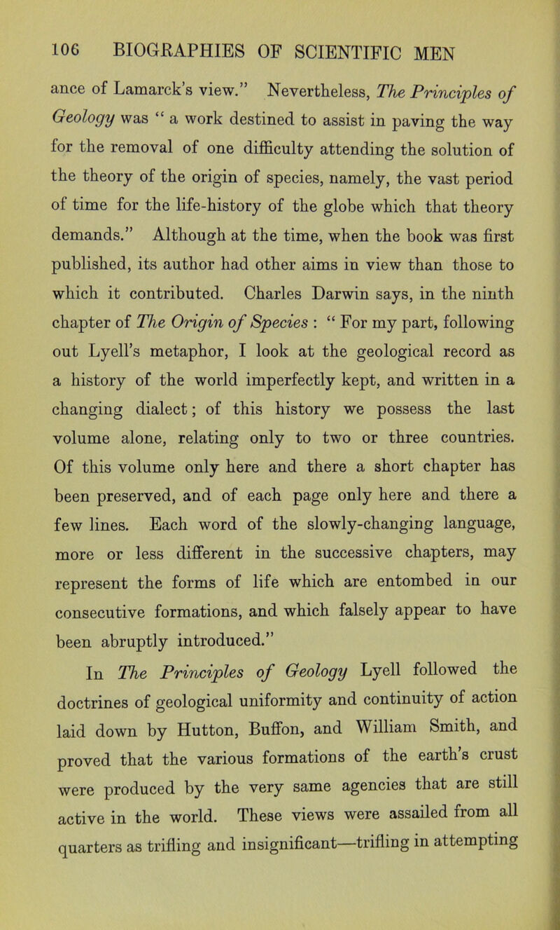 ance of Lamarck s view.” Nevertheless, The Principles of Geology was “ a work destined to assist in paving the way for the removal of one dijEculty attending the solution of the theory of the origin of species, namely, the vast period of time for the life-history of the globe which that theory demands.” Although at the time, when the book was first published, its author had other aims in view than those to which it contributed. Charles Darwin says, in the ninth chapter of The Origin of Species : “For my part, following out Lyell’s metaphor, I look at the geological record as a history of the world imperfectly kept, and written in a changing dialect; of this history we possess the last volume alone, relating only to two or three countries. Of this volume only here and there a short chapter has been preserved, and of each page only here and there a few lines. Each word of the slowly-changing language, more or less different in the successive chapters, may represent the forms of life which are entombed in our consecutive formations, and which falsely appear to have been abruptly introduced.” In The Principles of Geology Lyell followed the doctrines of geological uniformity and continuity of action laid down by Hutton, Buffon, and William Smith, and proved that the various formations of the earths crust were produced by the very same agencies that are still active in the world. These views were assailed from all quarters as trifling and insignificant—trifling in attempting