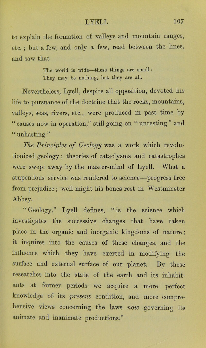 to explain the formation of valleys and mountain ranges, etc.; but a few, and only a few, read between the lines, and saw that The world is wide—these things are small: They may be nothing, but they are all. Nevertheless, Lyell, despite all opposition, devoted his life to pursuance of the doctrine that the rocks, mountains, valleys, seas, rivers, etc., were produced in past time by “ causes now in operation,” still going on “ unresting” and “ unhasting.” The Principles of Geology was a work which revolu- tionized geology; theories of cataclysms and catastrophes were swept away by the master-mind of Lyell. What a stupendous service was rendered to science—progress free from prejudice ; well might his bones rest in Westminster Abbey. “ Geology,” Lyell defines, “ is the science which investigates the successive changes that have taken place in the organic and inorganic kingdoms of nature; it inquires into the causes of these changes, and the influence which they have exerted in modifying the surface and external surface of our planet. By these researches into the state of the earth and its inhabit- ants at former periods we acquire a more perfect knowledge of its present condition, and more compre- hensive views concerning the laws noiv governing its animate and inanimate productions.”