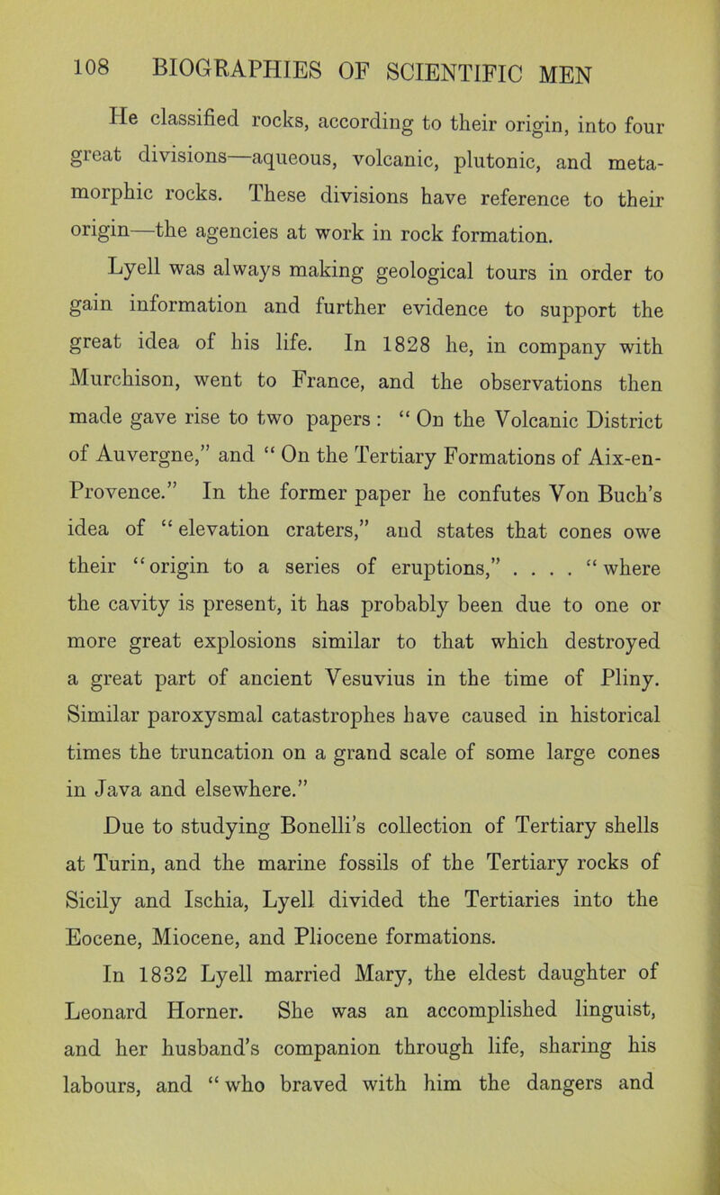 He classified rocks, according to their origin, into four great divisions aqueous, volcanic, plutonic, and meta- morphic rocks. These divisions have reference to their origin the agencies at work in rock formation. Lyell was always making geological tours in order to gain information and further evidence to support the great idea of his life. In 1828 he, in company with Murchison, went to France, and the observations then made gave rise to two papers : “On the Volcanic District of Auvergne,” and “ On the Tertiary Formations of Aix-en- Provence.” In the former paper he confutes Von Buch’s idea of “ elevation craters,” and states that cones owe their “origin to a series of eruptions,” .... “where the cavity is present, it has probably been due to one or more great explosions similar to that which destroyed a great part of ancient Vesuvius in the time of Pliny. Similar paroxysmal catastrophes have caused in historical times the truncation on a grand scale of some large cones in Java and elsewhere.” Due to studying Bonelli’s collection of Tertiary shells at Turin, and the marine fossils of the Tertiary rocks of Sicily and Ischia, Lyell divided the Tertiaries into the Eocene, Miocene, and Pliocene formations. In 1832 Lyell married Mary, the eldest daughter of Leonard Horner. She was an accomplished linguist, and her husband’s companion through life, sharing his labours, and “ who braved with him the dangers and