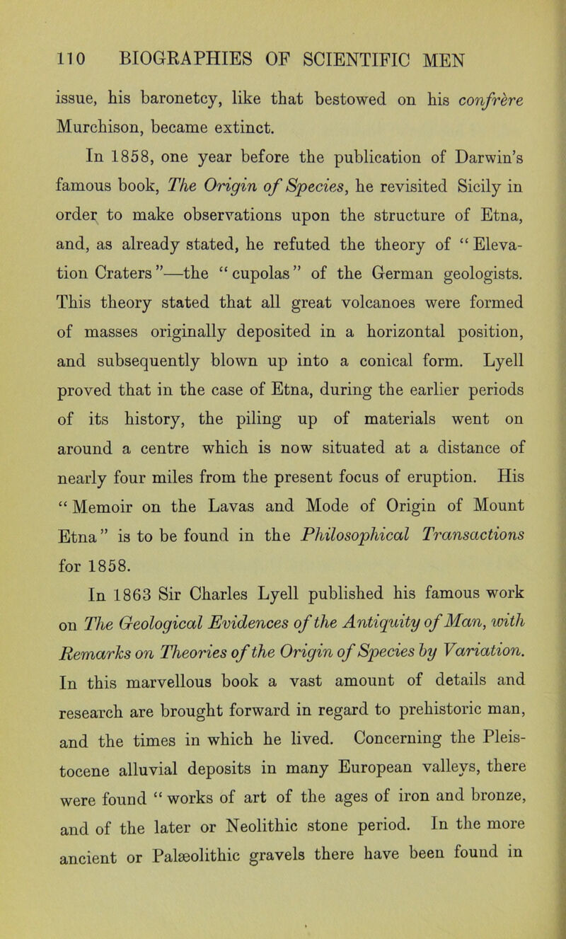 issue, his baronetcy, like that bestowed on his confrere Murchison, became extinct. In 1858, one year before the publication of Darwin’s famous book. The Origin of Species, he revisited Sicily in order to make observations upon the structure of Etna, and, as already stated, he refuted the theory of “ Eleva- tion Craters ”—the “ cupolas ” of the German geologists. This theory stated that all great volcanoes were formed of masses originally deposited in a horizontal position, and subsequently blown up into a conical form. Lyell proved that in the case of Etna, during the earlier periods of its history, the piling up of materials went on around a centre which is now situated at a distance of nearly four miles from the present focus of eruption. His “ Memoir on the Lavas and Mode of Origin of Mount Etna ” is to be found in the Philosophical Transactions for 1858. In 1863 Sir Charles Lyell published his famous work on The Geological Evidences of the Antiquity of Man, loith Remarks on Theories of the Origin of Species hy Variation. In this marvellous book a vast amount of details and research are brought forward in regard to prehistoric man, and the times in which he lived. Concerning the Pleis- tocene alluvial deposits in many European valleys, there were found “ works of art of the ages of iron and bronze, and of the later or Neolithic stone period. In the more ancient or Palaeolithic gravels there have been found in