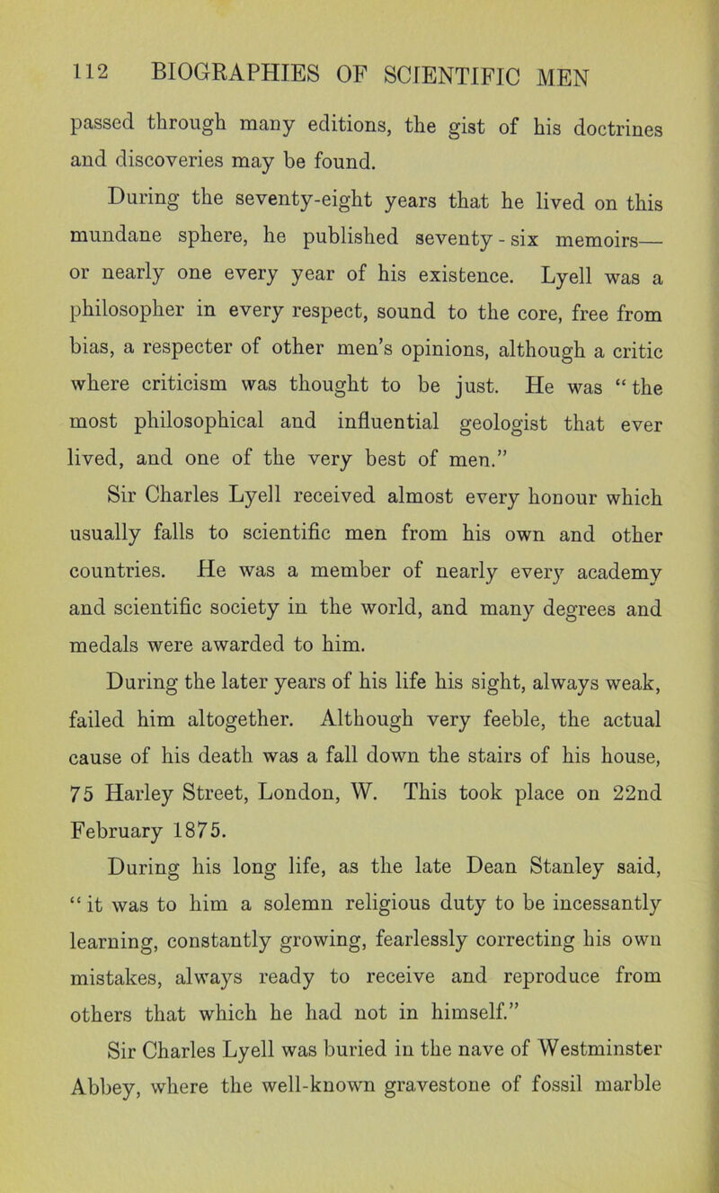 passed through many editions, the gist of his doctrines and discoveries may be found. During the seventy-eight years that he lived on this mundane sphere, he published seventy - six memoirs— or nearly one every year of his existence. Lyell was a philosopher in every respect, sound to the core, free from bias, a respecter of other men’s opinions, although a critic where criticism was thought to be just. He was “the most philosophical and influential geologist that ever lived, and one of the very best of men.” Sir Charles Lyell received almost every honour which usually falls to scientific men from his own and other countries. He was a member of nearly every academy and scientific society in the world, and many degrees and medals were awarded to him. During the later years of his life his sight, always weak, failed him altogether. Although very feeble, the actual cause of his death was a fall down the stairs of his house, 75 Harley Street, London, W. This took place on 22nd February 1875. During his long life, as the late Dean Stanley said, “ it was to him a solemn religious duty to be incessantly learning, constantly growing, fearlessly correcting his own mistakes, always ready to receive and reproduce from others that which he had not in himself.” Sir Charles Lyell was buried in the nave of Westminster Abbey, where the well-known gravestone of fossil marble
