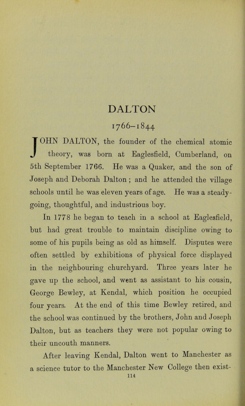 DALTON 1766-1844 JOHN DALTON, the founder of the chemical atomic theory, was born at Eaglesfield, Cumberland, on 5th September 1766. He was a Quaker, and the son of Joseph and Deborah Dalton ; and he attended the village schools until he was eleven years of age. He was a steady- going, thoughtful, and industrious boy. In 1778 he began to teach in a school at Eaglesfield, but had great trouble to maintain discipline owing to some of his pupils being as old as himself. Disputes were often settled by exhibitions of physical force displayed in the neighbouring churchyard. Three years later he gave up the school, and went as assistant to his cousin, George Bewley, at Kendal, which position he occupied four years. At the end of this time Bewley retired, and the school was continued by the brothers, J ohn and J oseph Dalton, but as teachers they were not popular owing to their uncouth manners. After leaving Kendal, Dalton went to Manchester as a science tutor to the Manchester New College then exist-