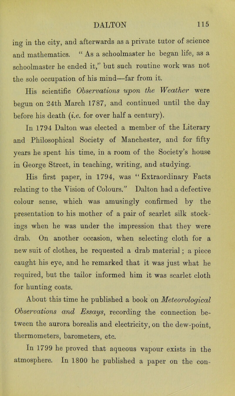 ing in the city, and afterwards as a private tutor of science and mathematics. “ As a schoolmaster he began life, as a schoolmaster he ended it,” but such routine work was not the sole occupation of his mind—far from it. His scientific Observations upon the Weather were begun on 24th March 1787, and continued until the day before his death (i.e. for over half a century). In 1794 Dalton was elected a member of the Literary and Philosophical Society of Manchester, and for fifty years he spent his time, in a room of the Society’s house in George Street, in teaching, writing, and studying. His first paper, in 1794, was “Extraordinary Facts relating to the Vision of Colours.” Dalton had a defective colour sense, which was amusingly confirmed by the presentation to his mother of a pair of scarlet silk stock- ings when he was under the impression that they were drab. On another occasion, when selecting cloth for a new suit of clothes, he requested a drab material; a piece caught his eye, and he remarked that it was just what he required, but the tailor informed him it was scarlet cloth for hunting coats. About this time he published a book on Meteorological Observations and Essays^ recording the connection be- tween the aurora borealis and electricity, on the dew-point, thermometers, barometers, etc. In 1799 he proved that aqueous vapour exists in the atmosphere. In 1800 he published a paper on the con-