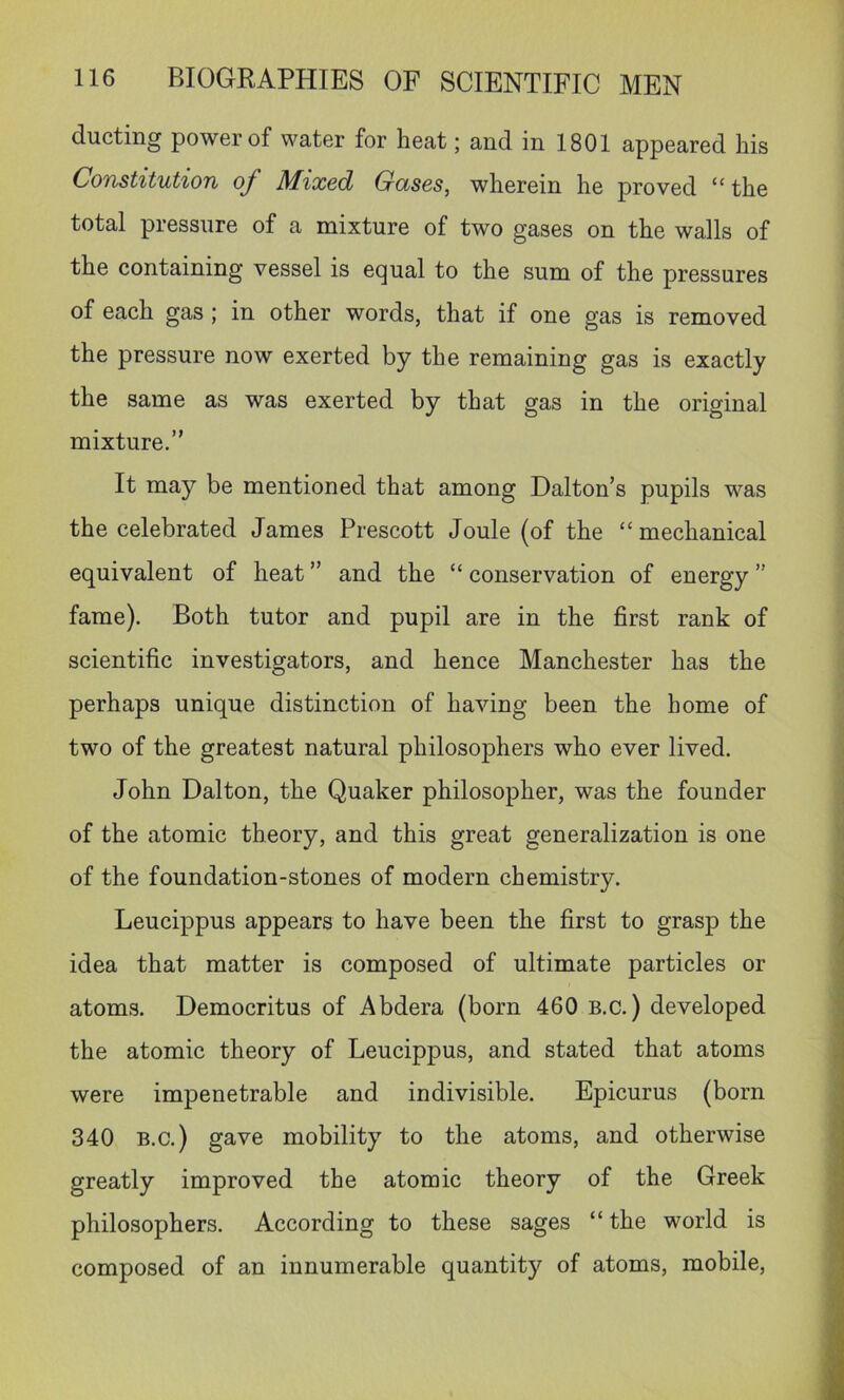 ducting power of water for heat; and in 1801 appeared his Constitution of Mixed Gases, wherein he proved “ the total pressure of a mixture of two gases on the walls of the containing vessel is equal to the sum of the pressures of each gas; in other words, that if one gas is removed the pressure now exerted by the remaining gas is exactly the same as was exerted by that gas in the original mixture.” It may be mentioned that among Dalton’s pupils was the celebrated James Prescott Joule (of the “mechanical equivalent of heat ” and the “ conservation of energy ” fame). Both tutor and pupil are in the first rank of scientific investigators, and hence Manchester has the perhaps unique distinction of having been the home of two of the greatest natural philosophers who ever lived. John Dalton, the Quaker philosopher, was the founder of the atomic theory, and this great generalization is one of the foundation-stones of modern chemistry. Leucippus appears to have been the first to grasp the idea that matter is composed of ultimate particles or atoms. Democritus of Abdera (born 460 b.c. ) developed the atomic theory of Leucippus, and stated that atoms were impenetrable and indivisible. Epicurus (born 340 B.c.) gave mobility to the atoms, and otherwise greatly improved the atomic theory of the Greek philosophers. According to these sages “ the world is composed of an innumerable quantity of atoms, mobile.