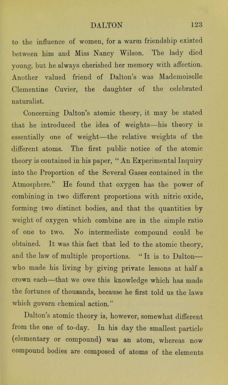 to the influence of women, for a warm friendship existed between him and Miss Nancy Wilson. The lady died young, but he always cherished her memory with affection. Another valued friend of Dalton’s was Mademoiselle Clementine Cuvier, the daughter of the celebrated naturalist. Concerning Dalton’s atomic theory, it may be stated that he introduced the idea of weights—his theory is essentially one of weight—the relative weights of the different atoms. The first public notice of the atomic theory is contained in his paper, “ An Experimental Inquiry into the Proportion of the Several Gases contained in the Atmosphere.” He found that oxygen has the power of combining in two different proportions with nitric oxide, forming two distinct bodies, and that the quantities by weight of oxygen which combine are in the simple ratio of one to two. No intermediate compound could be obtained. It was this fact that led to the atomic theory, and the law of multiple proportions. “It is to Dalton— who made his living by giving private lessons at half a crown each—that we owe this knowledge which has made the fortunes of thousands, because he first told us the laws which govern chemical action.” Dalton’s atomic theory is, however, somewhat different from the one of to-day. In his day the smallest particle (elementary or compound) was an atom, whereas now compound bodies are composed of atoms of the elements
