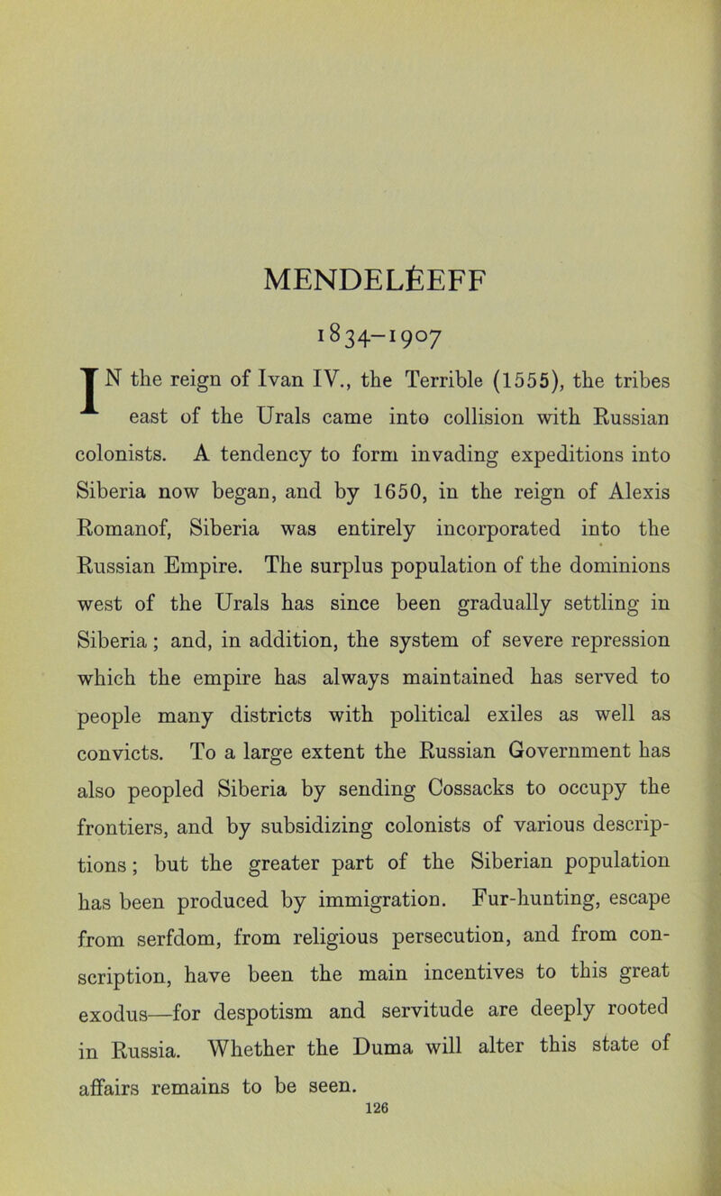 MENDELfiEFF 1834-1907 T N the reign of Ivan IV., the Terrible (1555), the tribes east of the Urals came into collision with Kussian colonists. A tendency to form invading expeditions into Siberia now began, and by 1650, in the reign of Alexis Romanof, Siberia was entirely incorporated into the Russian Empire. The surplus population of the dominions west of the Urals has since been gradually settling in Siberia; and, in addition, the system of severe repression which the empire has always maintained has served to people many districts with political exiles as well as convicts. To a large extent the Russian Government has also peopled Siberia by sending Cossacks to occupy the frontiers, and by subsidizing colonists of various descrip- tions ; but the greater part of the Siberian population has been produced by immigration. Fur-hunting, escape from serfdom, from religious persecution, and from con- scription, have been the main incentives to this great exodus—for despotism and servitude are deeply rooted in Russia. Whether the Duma will alter this state of affairs remains to be seen.