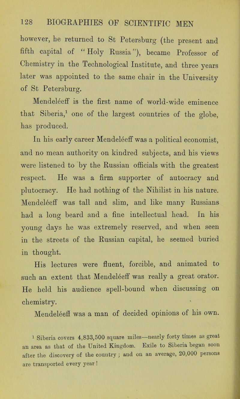 however, he returned to St Petersburg (the present and fifth capital of “Holy Russia”), became Professor of Chemistry in the Technological Institute, and three years later was appointed to the same chair in the University of St Petersburg. Mendel4eff is the first name of world-wide eminence that Siberia,^ one of the largest countries of the globe, has produced. In his early career Mendel6eff was a political economist, and no mean authority on kindred subjects, and his views were listened to by the Russian officials with the greatest respect. He was a firm supporter of autocracy and plutocracy. He had nothing of the Nihilist in his nature. Mendel6eff was tall and slim, and like many Russians had a Iona: beard and a fine intellectual head. In his young days he was extremely reserved, and when seen in the streets of the Russian capital, he seemed buried in thought. His lectures were fluent, forcible, and animated to such an extent that Mendel4eff was really a great orator. He held his audience spell-bound when discussing on chemistry. Mendel6efi was a man of decided opinions of his own. ^ Siberia covers 4,833,500 square miles—nearly forty times as great an area as that of the United Kingdom. Exile to Siberia began soon after the discovery of the country; and on an average, 20,000 persons are transported every year !