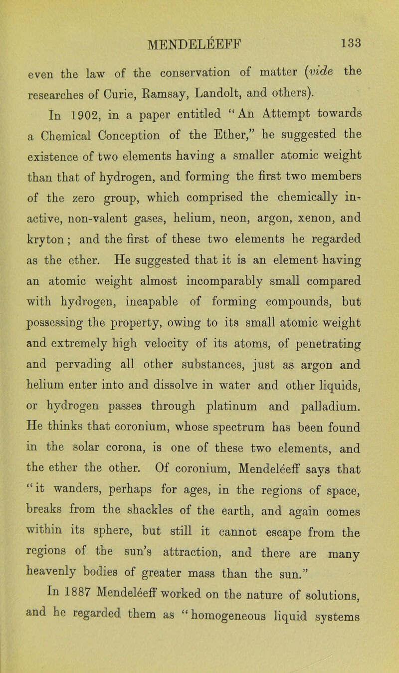 even the law of the conservation of matter {vide the researches of Curie, Ramsay, Landolt, and others). In 1902, in a paper entitled “An Attempt towards a Chemical Conception of the Ether,” he suggested the existence of two elements having a smaller atomic weight than that of hydrogen, and forming the first two members of the zero group, which comprised the chemically in^ active, non-valent gases, helium, neon, argon, xenon, and kryton; and the first of these two elements he regarded as the ether. He suggested that it is an element having an atomic weight almost incomparably small compared with hydrogen, incapable of forming compounds, but possessing the property, owing to its small atomic weight and extremely high velocity of its atoms, of penetrating and pervading all other substances, just as argon and helium enter into and dissolve in water and other liquids, or hydrogen passes through platinum and palladium. He thinks that coronium, whose spectrum has been found in the solar corona, is one of these two elements, and the ether the other. Of coronium, Mendeleeff says that “ it wanders, perhaps for ages, in the regions of space, breaks from the shackles of the earth, and again comes within its sphere, but still it cannot escape from the regions of the sun s attraction, and there are many heavenly bodies of greater mass than the sun.” In 1887 Mendel4eff worked on the nature of solutions, and he regarded them as “ homogeneous liquid systems