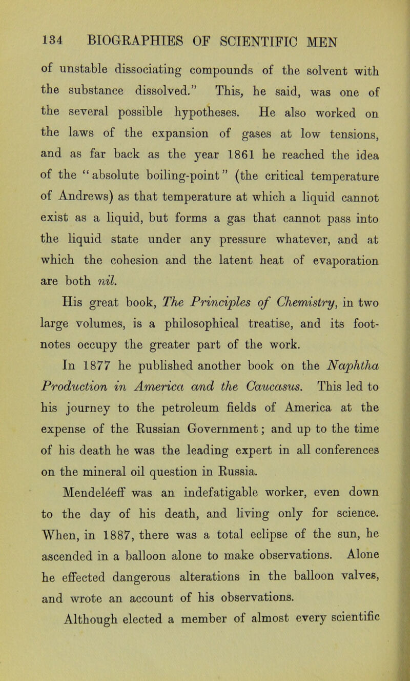 of unstable dissociating compounds of the solvent with the substance dissolved.” This, he said, was one of the several possible hypotheses. He also worked on the laws of the expansion of gases at low tensions, and as far back as the year 1861 he reached the idea of the “absolute boiling-point” (the critical temperature of Andrews) as that temperature at which a liquid cannot exist as a liquid, but forms a gas that cannot pass into the liquid state under any pressure whatever, and at which the cohesion and the latent heat of evaporation are both nil. His great book. The Principles of Chemistry, in two large volumes, is a philosophical treatise, and its foot- notes occupy the greater part of the work. In 1877 he published another book on the Naphtha Production in America and the Caucasus. This led to his journey to the petroleum fields of America at the expense of the Russian Government; and up to the time of his death he was the leading expert in all conferences on the mineral oil question in Russia. Mendel^eff was an indefatigable worker, even down to the day of his death, and living only for science. When, in 1887, there was a total eclipse of the sun, he ascended in a balloon alone to make observations. Alone he effected dangerous alterations in the balloon valves, and wrote an account of his observations. Although elected a member of almost every scientific