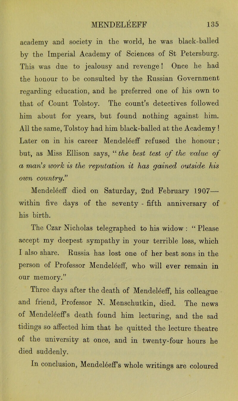 academy and society in the world, he was black-balled by the Imperial Academy of Sciences of St Petersburg. This was due to jealousy and revenge! Once he had the honour to be consulted by the Eussian Government regarding education, and he preferred one of his own to that of Count Tolstoy. The count’s detectives followed him about for years, but found nothing against him. All the same, Tolstoy had him black-balled at the Academy ! Later on in his career Mendeleeff refused the honour; but, as Miss Ellison says, “ the best test of the value of a maris work is the reputation it has gained outside his own country Mendeleeff died on Saturday, 2nd February 1907— within five days of the seventy - fifth anniversary of his birth. The Czar Nicholas telegraphed to his widow : “ Please accept my deepest sympathy in your terrible loss, which I also share. Russia has lost one of her best sons in the person of Professor Mendeldeff, who will ever remain in our memory.” Three days after the death of Mendeleeff, his colleague and friend. Professor N. Menschutkin, died. The news of Mendel^effs death found him lecturing, and the sad tidings so affected him that he quitted the lecture theatre of the university at once, and in twenty-four hours he died suddenly. In conclusion, MendeMeff’s whole writings are coloured