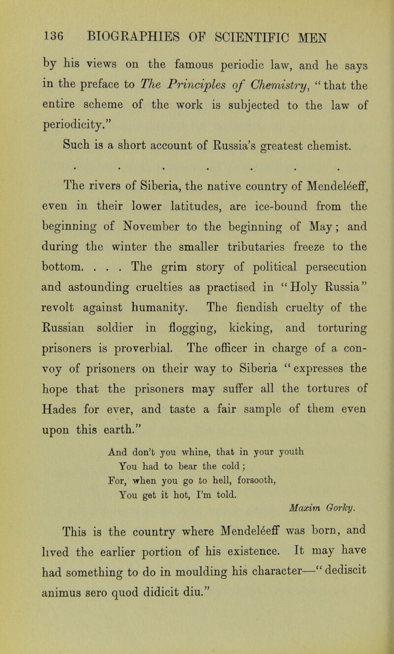 by his views on the famous periodic law, and he says in the preface to The Principles of Chemistry, “ that the entire scheme of the work is subjected to the law of periodicity.” Such is a short account of Russia’s greatest chemist. The rivers of Siberia, the native country of Mendel4eflf, even in their lower latitudes, are ice-bound from the beginning of November to the beginning of May; and during the winter the smaller tributaries freeze to the bottom. . . . The grim story of political persecution and astounding cruelties as practised in “Holy Russia” revolt against humanity. The fiendish cruelty of the Russian soldier in flogging, kicking, and torturing prisoners is proverbial. The officer in charge of a con- voy of prisoners on their way to Siberia “ expresses the hope that the prisoners may suffer all the tortures of Hades for ever, and taste a fair sample of them even upon this earth.” And don’t you whine, that in your youth You had to bear the cold; For, when you go to hell, forsooth, You get it hot, I’m told. Maxim Gorhy. This is the country where Mendel4eff* was born, and lived the earlier portion of his existence. It may have had something to do in moulding his character—“ dediscit animus sero quod didicit diu.”