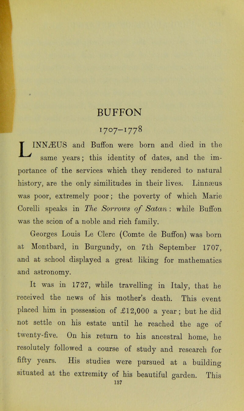 BUFFON 1707-1778 T INNiEUS and BufFon were born and died in the same years; this identity of dates, and the im- portance of the services which they rendered to natural history, are the only similitudes in their lives. Linnaeus was poor, extremely poor; the poverty of which Marie Corelli speaks in The Sorrows of Satan : while Buffon was the scion of a noble and rich family. Georges Louis Le Clerc (Comte de Buffon) was born at Montbard, in Burgundy, on 7th September 1707, and at school displayed a great liking for mathematics and astronomy. It was in 1727, while travelling in Italy, that he received the news of his mothers death. This event placed him in possession of £12,000 a year; but he did not settle on his estate until he reached the age of twenty-five. On his return to his ancestral home, he resolutely followed a course of study and research for fifty years. His studies were pursued at a building situated at the extremity of his beautiful garden. This