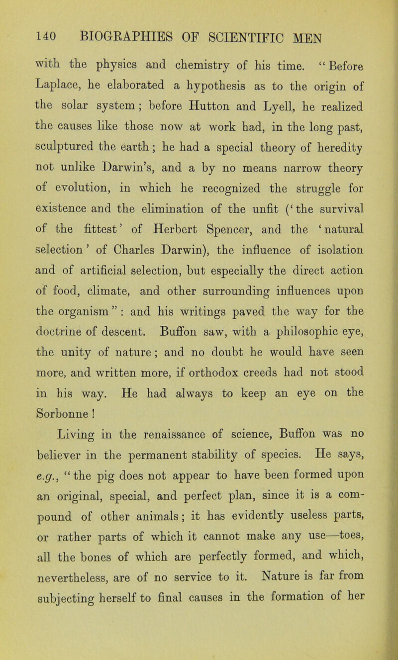 with the physics and chemistry of his time. “ Before Laplace, he elaborated a hypothesis as to the origin of the solar system ; before Hutton and Lyell, he realized the causes like those now at work had, in the long past, sculptured the earth; he had a special theory of heredity not unlike Darwin’s, and a by no means narrow theory of evolution, in which he recognized the struggle for existence and the elimination of the unfit (‘the survival of the fittest ’ of Herbert Spencer, and the ‘ natural selection ’ of Charles Darwin), the influence of isolation and of artificial selection, but especially the direct action of food, climate, and other surrounding influences upon the organism ” : and his writings paved the way for the doctrine of descent. BufiFon saw, with a philosophic eye, the unity of nature; and no doubt he would have seen more, and written more, if orthodox creeds had not stood in his way. He had always to keep an eye on the Sorbonne! Living in the renaissance of science, Buffbn was no believer in the permanent stability of species. He says, e.g., “the pig does not appear to have been formed upon an original, special, and perfect plan, since it is a com- pound of other animals; it has evidently useless parts, or rather parts of which it cannot make any use—toes, all the bones of which are perfectly formed, and which, nevertheless, are of no service to it. Nature is far from subjecting herself to final causes in the formation of her