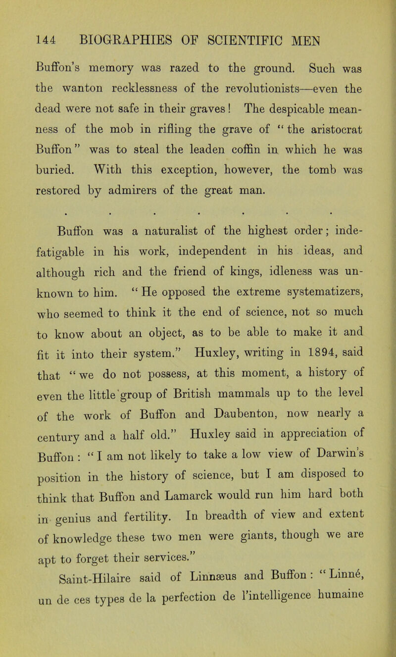 BufFon’s memory was razed to the ground. Such was the wanton recklessness of the revolutionists—even the dead were not safe in their graves! The despicable mean- ness of the mob in rifling the grave of “ the aristocrat Buffon ” was to steal the leaden coffin in which he was buried. With this exception, however, the tomb was restored by admirers of the great man. • •••••• Buffon was a naturalist of the highest order; inde- fatigable in his work, independent in his ideas, and although rich and the friend of kings, idleness was un- known to him. “ He opposed the extreme systematizers, who seemed to think it the end of science, not so much to know about an object, as to be able to make it and fit it into their system.” Huxley, writing in 1894, said that we do not possess, at this moment, a history of even the little‘group of British mammals up to the level of the work of Buffon and Daubenton, now nearly a century and a half old.” Huxley said in appreciation of Buffon : “ I am not likely to take a low view of Darwin’s position in the history of science, but I am disposed to think that Buffon and Lamarck would run him hard both in genius and fertility. In breadth of view and extent of knowledge these two men were giants, though we are apt to forget their services.” Saint-Hilaire said of Linnseus and Buffon ; Linn6, un de ces types de la perfection de I’intelligence humame
