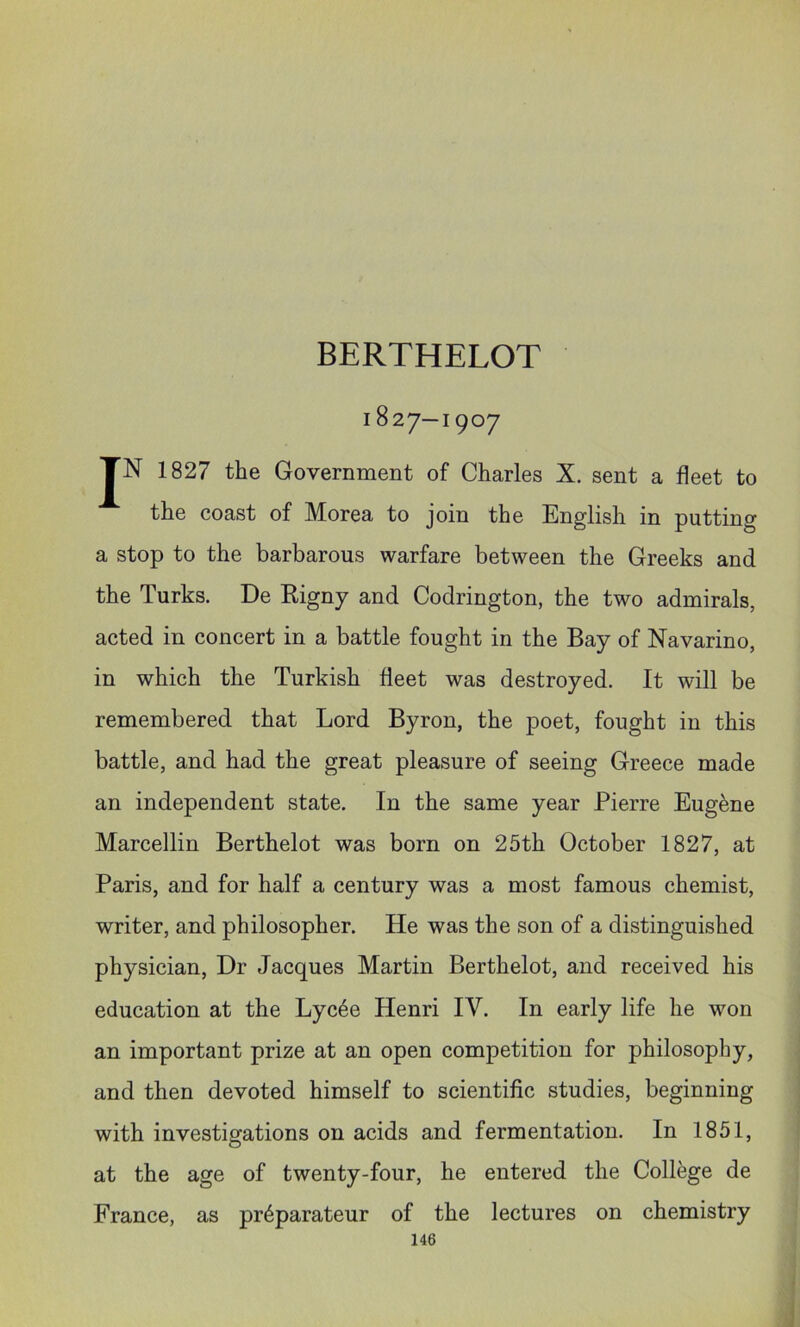 BERTHELOT 1827—1907 JN 1827 the Government of Charles X. sent a fleet to the coast of Morea to join the English in putting a stop to the barbarous warfare between the Greeks and the Turks. De Rigny and Codrington, the two admirals, acted in concert in a battle fought in the Bay of Navarino, in which the Turkish fleet was destroyed. It will be remembered that Lord Byron, the poet, fought in this battle, and had the great pleasure of seeing Greece made an independent state. In the same year Pierre Eugene Marcellin Berthelot was born on 25th October 1827, at Paris, and for half a century was a most famous chemist, writer, and philosopher. He was the son of a distinguished physician. Dr Jacques Martin Berthelot, and received his education at the Lyc4e Henri IV. In early life he won an important prize at an open competition for philosophy, and then devoted himself to scientific studies, beginning with investigations on acids and fermentation. In 1851, at the age of twenty-four, he entered the College de France, as pr^parateur of the lectures on chemistry