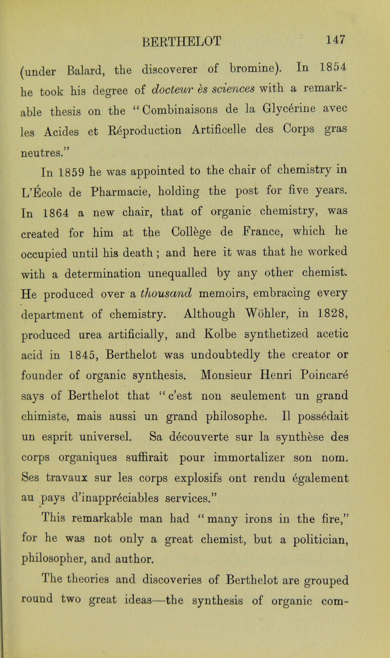 (under Balard, the discoverer of bromine). In 1854 he took his degree of docteur ds sciences with a remark- able thesis on the “ Combinaisons de la Glycerine avec les Acides et Reproduction Artificelle des Corps gras neutres.” In 1859 he was appointed to the chair of chemistry in L’Ecole de Pharmacie, holding the post for five years. In 1864 a new chair, that of organic chemistry, was created for him at the College de France, which he occupied until his death; and here it was that he worked with a determination unequalled by any other chemist. He produced over a thousand memoirs, embracing every department of chemistry. Although Wohler, in 1828, produced urea artificially, and Kolbe synthetized acetic acid in 1845, Berthelot was undoubtedly the creator or founder of organic synthesis. Monsieur Henri Poincar4 says of Berthelot that “ c’est non seulement un grand chimiste, mais aussi un grand philosophe. II poss4dait un esprit universel. Sa dbcouverte sur la synthese des corps organiques suffirait pour immortalizer son nom. Ses travaux sur les corps explosifs ont rendu 6galement au pays d’inappr6ciables services.” This remarkable man had “ many irons in the fire,” for he was not only a great chemist, but a politician, philosopher, and author. The theories and discoveries of Berthelot are grouped round two great ideas—the synthesis of organic com-