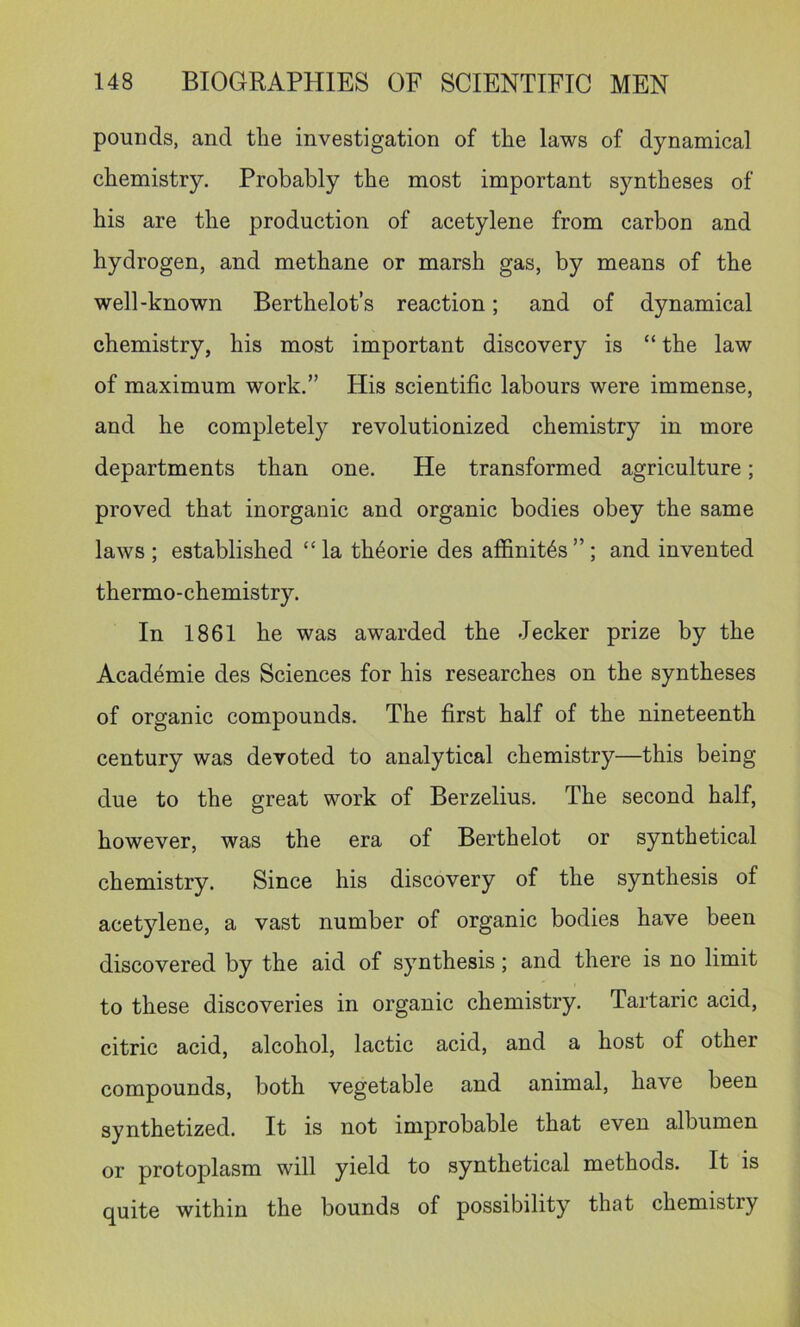 pounds, and tlie investigation of tFe laws of dynamical chemistry. Probably the most important syntheses of his are the production of acetylene from carbon and hydrogen, and methane or marsh gas, by means of the well-known Berthelot’s reaction; and of dynamical chemistry, his most important discovery is “ the law of maximum work.” His scientific labours were immense, and he completely revolutionized chemistry in more departments than one. He transformed agriculture; proved that inorganic and organic bodies obey the same laws ; established “la th6orie des affinit^s”; and invented thermo-chemistry. In 1861 he was awarded the decker prize by the Acad^mie des Sciences for his researches on the syntheses of organic compounds. The first half of the nineteenth century was devoted to analytical chemistry—this being due to the great work of Berzelius. The second half, however, was the era of Berthelot or synthetical chemistry. Since his discovery of the synthesis of acetylene, a vast number of organic bodies have been discovered by the aid of synthesis; and there is no limit to these discoveries in organic chemistry. Tartaric acid, citric acid, alcohol, lactic acid, and a host of other compounds, both vegetable and animal, have been synthetized. It is not improbable that even albumen or protoplasm will yield to synthetical methods. It is quite within the bounds of possibility that chemistry