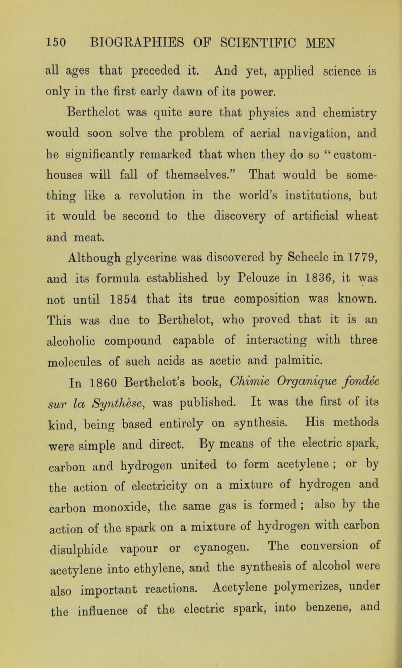 all ages that preceded it. And yet, applied science is only in the first early dawn of its power. Berthelot was quite sure that physics and chemistry would soon solve the problem of aerial navigation, and he significantly remarked that when they do so “ custom- houses will fall of themselves.” That would be some- thing like a revolution in the world’s institutions, but it would be second to the discovery of artificial wheat and meat. Although glycerine was discovered by Scheele in 1779, and its formula established by Pelouze in 1836, it was not until 1854 that its true composition was known. This was due to Berthelot, who proved that it is an alcoholic compound capable of interacting with three molecules of such acids as acetic and palmitic. In 1860 Berthelot’s book, Chimie Organique fondee sur la Synthese, was published. It was the first of its kind, being based entirely on synthesis. His methods were simple and direct. By means of the electric spark, carbon and hydrogen united to form acetylene ; or by the action of electricity on a mixture of hydrogen and carbon monoxide, the same gas is formed; also by the action of the spark on a mixture of hydrogen with carbon disulphide vapour or cyanogen. The conversion of acetylene into ethylene, and the synthesis of alcohol were also important reactions. Acetylene polymerizes, under the influence of the electric spark, into benzene, and