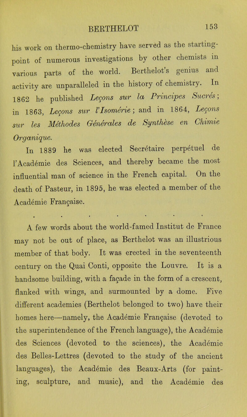 his work on thermo-chemistry have served as the starting- point of numerous investigations by other chemists m various parts of the world. Berthelot’s genius and activity are unparalleled in the history of chemistry. In 1862 he published Lemons sur l(x Principes Sucres, in 1863, Legons sur VIsomeric; and in 1864, Legons sur les Methodes Generates de Synthese en Chimie Organique. In 1889 he was elected Secretaire perpetuel de TAcad^mie des Sciences, and thereby became the most influential man of science in the French capital. On the death of Pasteur, in 1895, he was elected a member of the Acad4mie Fran9aise. . A few words about the world-famed Institut de France may not be out of place, as Berthelot was an illustrious member of that body. It was erected in the seventeenth century on the Quai Conti, opposite the Louvre. It is a handsome building, with a fagade in the form of a crescent, flanked with wings, and surmounted by a dome. Five different academies (Berthelot belonged to two) have their homes here—namely, the Acad4mie Frangaise (devoted to the superintendence of the French language), the Academic des Sciences (devoted to the sciences), the Academic des Belles-Lettres (devoted to the study of the ancient languages), the Academic des Beaux-Arts (for paint- ing, sculpture, and music), and the Academic des
