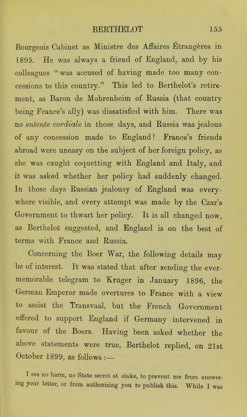 Bourgeois Cabinet as Ministre des Aflfaires Etrangeres in 1895. He was always a friend of England, and by his colleagues “ was accused of having made too many con- cessions to this country.” This led to Berthelot’s retire- ment, as Baron de Mohrenheim of Russia (that country being France’s ally) was dissatisfied with him. There was no entente cor diale in those days, and Russia was jealous of any concession made to England! France’s friends abroad were uneasy on the subject of her foreign policy, as she was caught coquetting with England and Italy, and it was asked whether her policy had suddenly changed. In those days Russian jealousy of England was every- where visible, and every attempt was made by the Czar’s Government to thwart her policy. It is all changed now, as Berthelot suggested, and England is on the best of terms with France and Russia. Concerning the Boer War, the following details may be of interest. It was stated that after sending the ever- memorable telegram to Kruger in January 1896, the German Emperor made overtures to France with a view to assist the Transvaal, but the French Government offered to support England if Germany intervened in favour of the Boers. Having been asked whether the above statements were true, Berthelot replied, on 21st October 1899, as follows :— I see no harm, no State secret at stake, to prevent me from answer- ing your letter, or from authorizing you to publish this. While I was