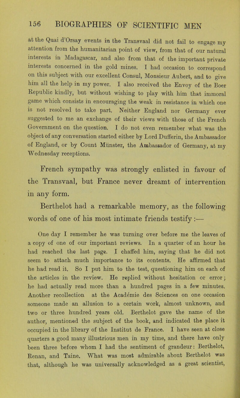at the Quai d’Orsay events in the Transvaal did not fail to engage my attention from the humanitarian point of view, from that of our natural interests in Madagascar, and also from that of the important private interests concerned in the gold mines, I had occasion to correspond on this subject with our excellent Consul, Monsieur Auhert, and to give him all the help in my power. I also received the Envoy of the Boer Republic kindly, but without wishing to play with him that immoral game which consists in encouraging the weak in resistance in which one is not resolved to take part. Neither England nor Germany ever suggested to me an exchange of their views with those of the French Government on the question. I do not even remember what was the object of any conversation started either by Lord Dufferin, the Ambassador of England, or by Count Miinster, the Ambassador of Germany, at my Wednesday receptions. French sympathy was strongly enlisted in favour of the Transvaal, but France never dreamt of intervention in any form. Berthelot had a remarkable memory, as the following words of one of his most intimate friends testify ;— One day I remember he was turning over before me the leaves of a copy of one of our important reviews. In a quarter of an hour he had reached the last page. I chaffed him, saying that he did not seem to attach much importance to its contents. He affirmed that he had read it. So I put him to the test, questioning him on each of the articles in the review. He replied without hesitation or error; he had actually read more than a hundred pages in a few minutes. Another recollection at the Acad^mie des Sciences on one occasion someone made an allusion to a certain work, almost unknown, and two or three hundred years old. Berthelot gave the name of the author, mentioned the subject of the book, and indicated the place it occupied in the library of the Institut de France. I have seen at close quarters a good many illustrious men in my time, and there have only been three before whom I had the sentiment of grandeur; Berthelot, Renan, and Taine, What was most admirable about Berthelot was that, although he was universally acknowledged as a great scientist.