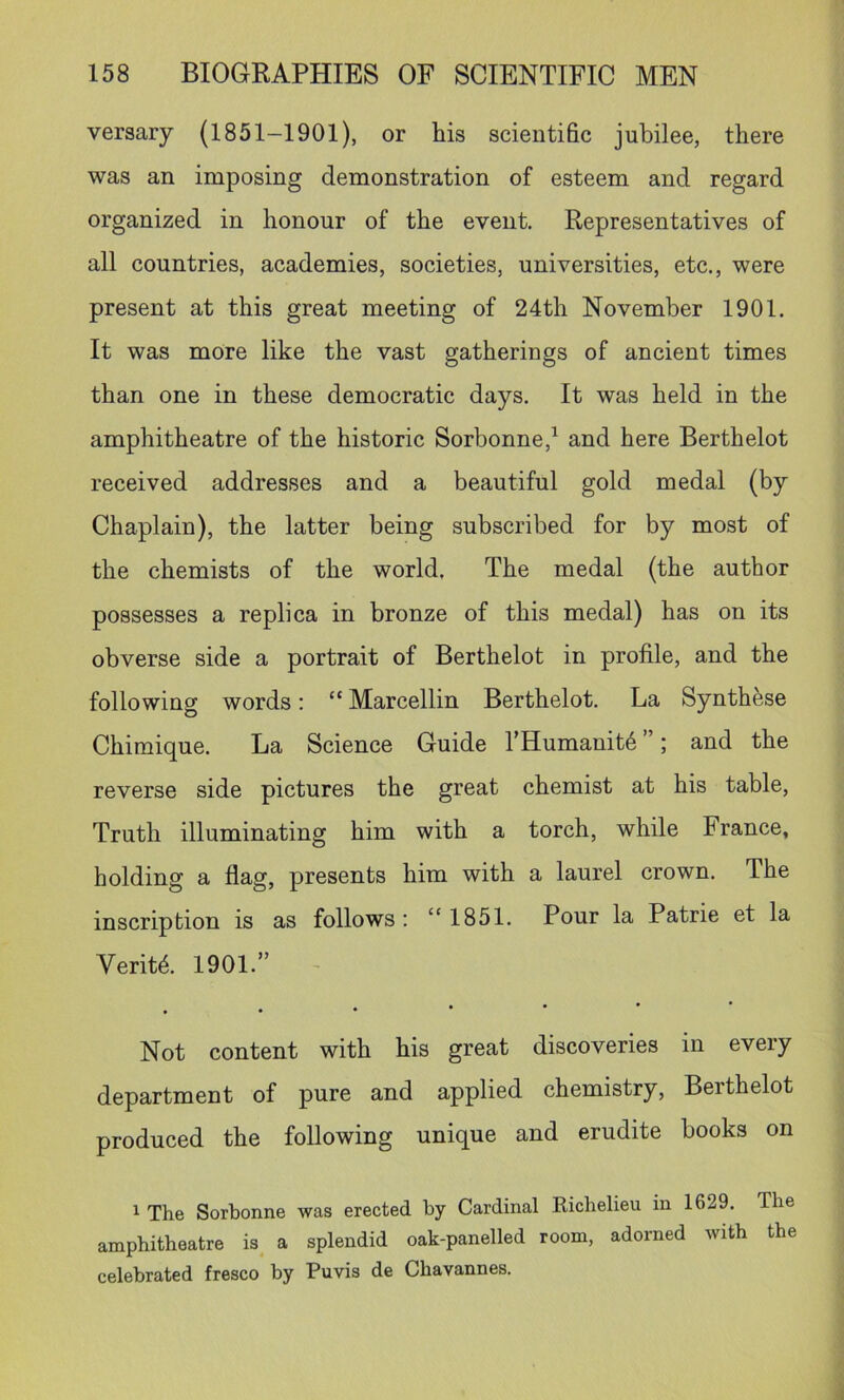 versary (1851-1901), or his scientific jubilee, there was an imposing demonstration of esteem and regard organized in honour of the event. Representatives of all countries, academies, societies, universities, etc,, were present at this great meeting of 24th November 1901. It was more like the vast gatherings of ancient times than one in these democratic days. It was held in the amphitheatre of the historic Sorbonne,^ and here Berthelot received addresses and a beautiful gold medal (by Chaplain), the latter being subscribed for by most of the chemists of the world. The medal (the author possesses a replica in bronze of this medal) has on its obverse side a portrait of Berthelot in profile, and the following words: “ Marcellin Berthelot. La Synthese Chimique. La Science Guide THumanit^ ’; and the reverse side pictures the great chemist at his table. Truth illuminating him with a torch, while France, holding a flag, presents him with a laurel crown. The inscription is as follows : “1851. Pour la Patrie et la Verity, 1901.” . Not content with his great discoveries in every department of pure and applied chemistry, Berthelot produced the following unique and erudite books on 1 The Sorbonne was erected by Cardinal Richelieu in 1629. The amphitheatre is^ a splendid oak-panelled room, adorned with the celebrated fresco by Puvis de Chavannes.