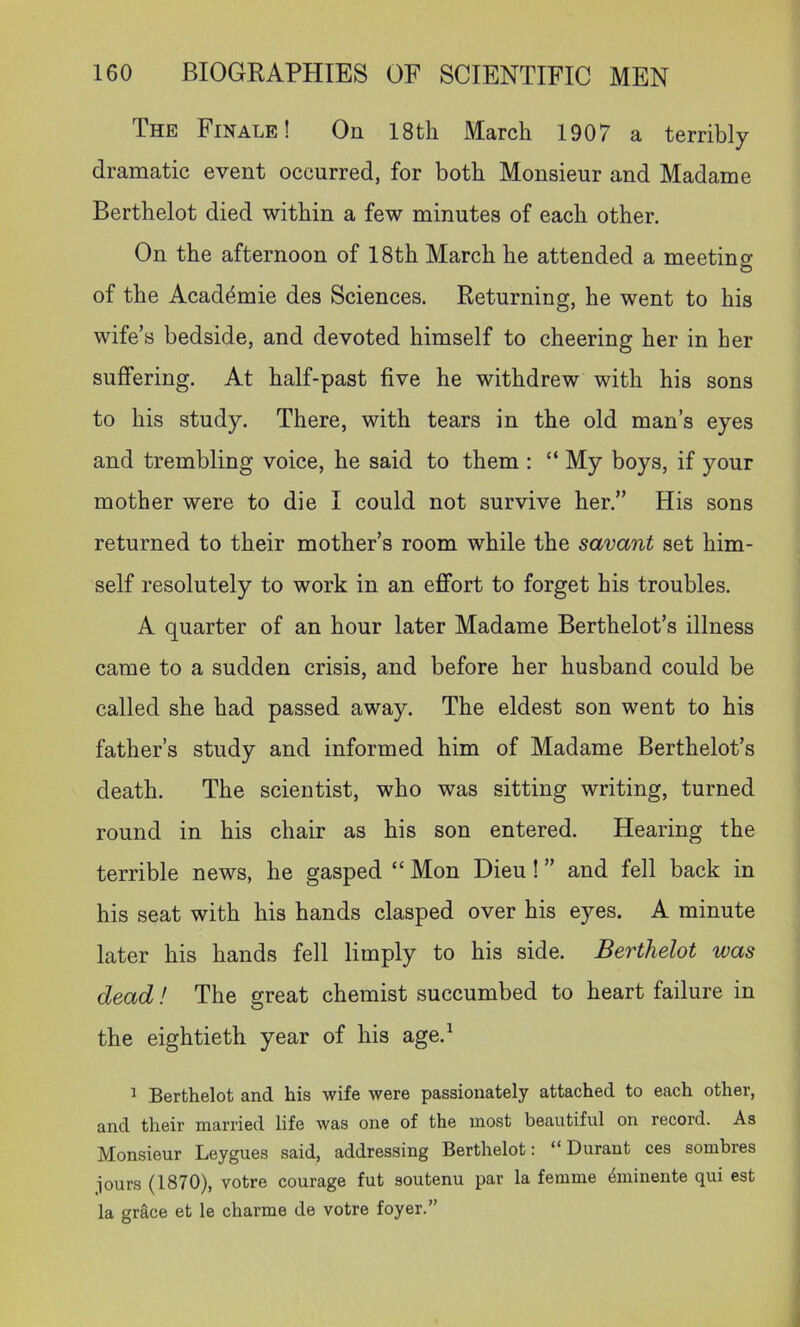 The Finale! On 18th March 1907 a terribly dramatic event occurred, for both Monsieur and Madame Berthelot died within a few minutes of each other. On the afternoon of 18th March he attended a meeting of the Academie des Sciences. Returning, he went to his wife’s bedside, and devoted himself to cheering her in her suffering. At half-past five he withdrew with his sons to his study. There, with tears in the old man’s eyes and trembling voice, he said to them : “ My boys, if your mother were to die I could not survive her.” His sons returned to their mother’s room while the savant set him- self resolutely to work in an effort to forget his troubles. A quarter of an hour later Madame Berthelot’s illness came to a sudden crisis, and before her husband could be called she had passed away. The eldest son went to his father’s study and informed him of Madame Berthelot’s death. The scientist, who was sitting writing, turned round in his chair as his son entered. Hearing the terrible news, he gasped “ Mon Dieu! ” and fell back in his seat with his hands clasped over his eyes. A minute later his hands fell limply to his side. Berthelot was dead! The great chemist succumbed to heart failure in the eightieth year of his age.^ ^ Berthelot and his wife were passionately attached to each other, and their married life was one of the most beautiful on record. As Monsieur Leygues said, addressing Berthelot: “ Durant ces sombres jours (1870), votre courage fut soutenu par la femme ^minente qui est la grace et le charme de votre foyer.”