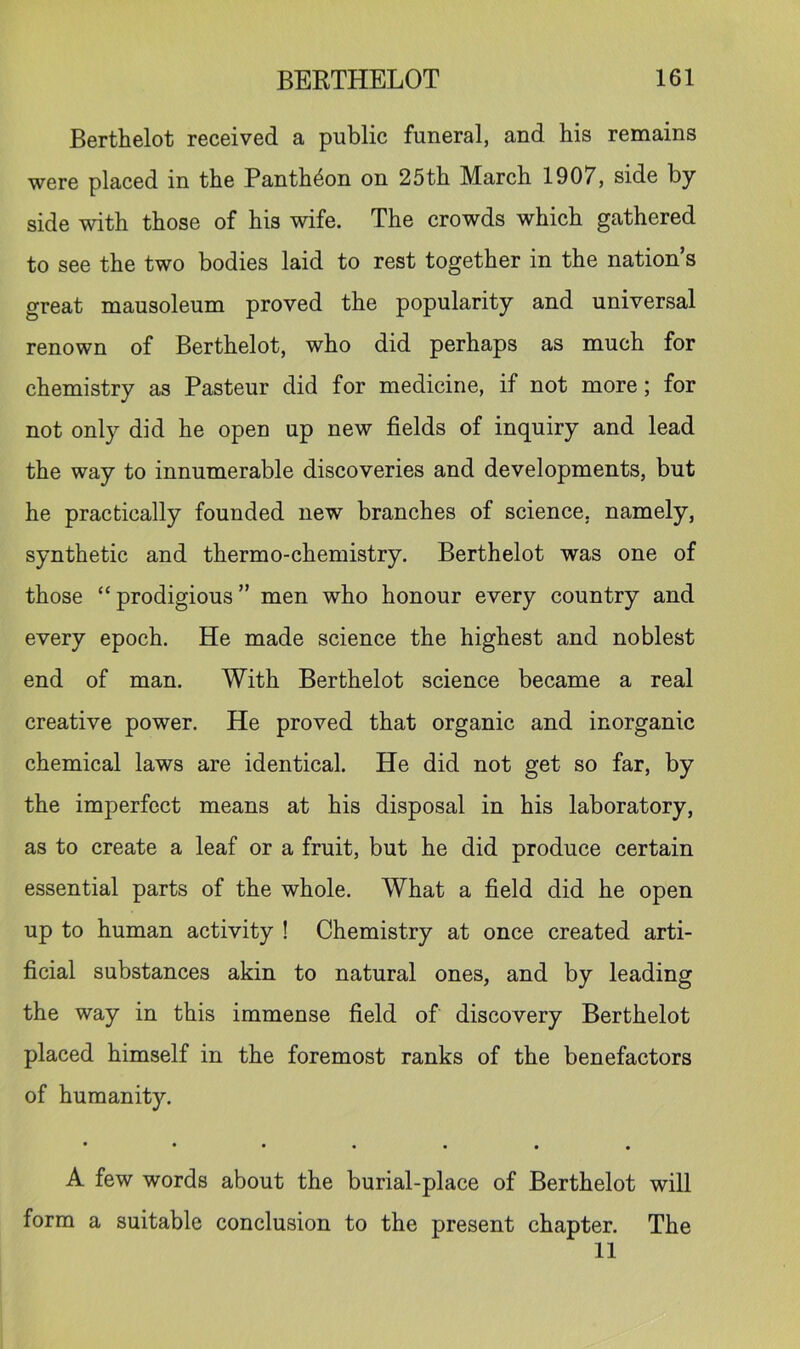Berthelot received a public funeral, and his remains were placed in the Panth4on on 25th March 1907, side by side with those of his wife. The crowds which gathered to see the two bodies laid to rest together in the nation’s great mausoleum proved the popularity and universal renown of Berthelot, who did perhaps as much for chemistry as Pasteur did for medicine, if not more; for not only did he open up new fields of inquiry and lead the way to innumerable discoveries and developments, but he practically founded new branches of science, namely, synthetic and thermo-chemistry, Berthelot was one of those “prodigious” men who honour every country and every epoch. He made science the highest and noblest end of man. With Berthelot science became a real creative power. He proved that organic and inorganic chemical laws are identical. He did not get so far, by the imperfect means at his disposal in his laboratory, as to create a leaf or a fruit, but he did produce certain essential parts of the whole. What a field did he open up to human activity ! Chemistry at once created arti- ficial substances akin to natural ones, and by leading the way in this immense field of discovery Berthelot placed himself in the foremost ranks of the benefactors of humanity. ••••••• A few words about the burial-place of Berthelot will form a suitable conclusion to the present chapter. The 11