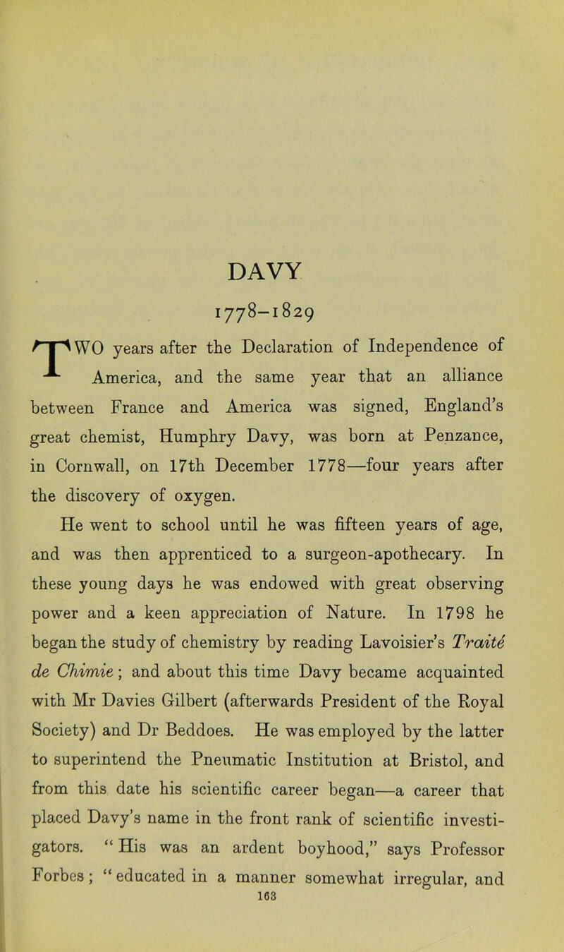 DAVY 1778-1829 WO years after the Declaration of Independence of America, and the same year that an alliance between France and America was signed, England’s great chemist, Humphry Davy, was born at Penzance, in Cornwall, on 17th December 1778—four years after the discovery of oxygen. He went to school until he was fifteen years of age, and was then apprenticed to a surgeon-apothecary. In these young days he was endowed with great observing power and a keen appreciation of Nature. In 1798 he began the study of chemistry by reading Lavoisier’s Traite de Chimie; and about this time Davy became acquainted with Mr Davies Gilbert (afterwards President of the Royal Society) and Dr Beddoes. He was employed by the latter to superintend the Pneumatic Institution at Bristol, and from this date his scientific career began—a career that placed Davy’s name in the front rank of scientific investi- gators. “ His was an ardent boyhood,” says Professor Forbes; “ educated in a manner somewhat irregular, and