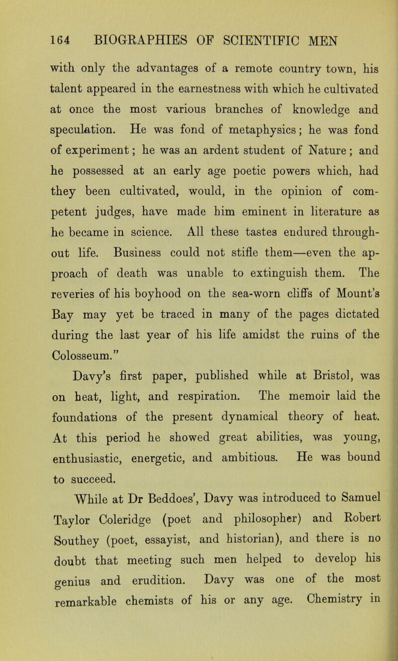 with only the advantages of a remote country town, his talent appeared in the earnestness with which he cultivated at once the most various branches of knowledge and speculation. He was fond of metaphysics; he was fond of experiment; he was an ardent student of Nature ; and he possessed at an early age poetic powers which, had they been cultivated, would, in the opinion of com- petent judges, have made him eminent in literature as he became in science. All these tastes endured through- out life. Business could not stifle them—even the ap- proach of death was unable to extinguish them. The reveries of his boyhood on the sea-worn cliff’s of Mount’s Bay may yet be traced in many of the pages dictated during the last year of his life amidst the ruins of the Colosseum.” Davy’s first paper, published while at Bristol, was on heat, light, and respiration. The memoir laid the foundations of the present dynamical theory of heat. At this period he showed great abilities, was young, enthusiastic, energetic, and ambitious. He was bound to succeed. While at Dr Beddoes’, Davy was introduced to Samuel Taylor Coleridge (poet and philosopher) and Robert Southey (poet, essayist, and historian), and there is no doubt that meeting such men helped to develop his genius and erudition. Davy was one of the most remarkable chemists of his or any age. Chemistry in