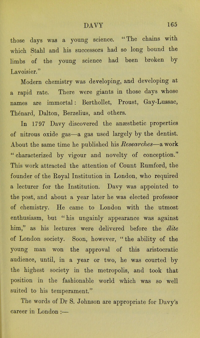 those days was a young science. “ The chains with which Stahl and his successors had so long bound the limbs of the young science had been broken by Lavoisier.” Modern chemistry was developing, and developing at a rapid rate. There were giants in those days whose names are immortal : Berthollet, Proust, Gay-Lussac, Th4nard, Dalton, Berzelius, and others. In 1797 Davy discovered the anaesthetic properties of nitrous oxide gas—a gas used largely by the dentist. About the same time he published his Researches—a work “ characterized by vigour and novelty of conception.” This work attracted the attention of Count Eumford, the founder of the Royal Institution in London, who required a lecturer for the Institution. Davy was appointed to the post, and about a year later he was elected professor of chemistry. He came to London with the utmost enthusiasm, but “ his ungainly appearance was against him,” as his lectures were delivered before the dite of London society. Soon, however, “ the ability of the young man won the approval of this aristocratic audience, until, in a year or two, he was courted by the highest society in the metropolis, and took that position in the fashionable world which was so well suited to his temperament.” The words of Dr S. Johnson are appropriate for Davy’s career in London ;—