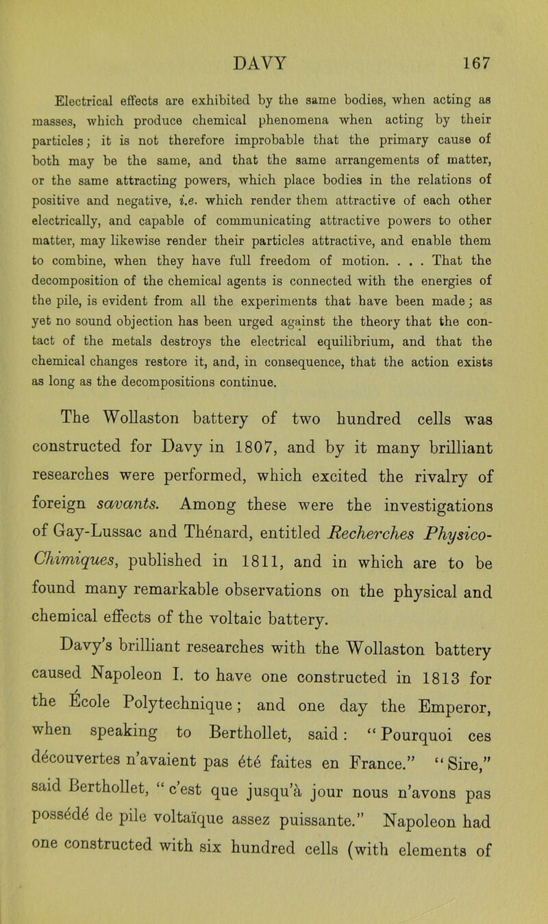 Electrical effects are exhibited by the same bodies, when acting as masses, which produce chemical phenomena when acting by their particles; it is not therefore improbable that the primary cause of both may be the same, and that the same arrangements of matter, or the same attracting powers, which place bodies in the relations of positive and negative, i.e. which render them attractive of each other electrically, and capable of communicating attractive powers to other matter, may likewise render their particles attractive, and enable them to combine, when they have full freedom of motion. . . . That the decomposition of the chemical agents is connected with the energies of the pile, is evident from all the experiments that have been made; as yet no sound objection has been urged against the theory that the con- tact of the metals destroys the electrical equilibrium, and that the chemical changes restore it, and, in consequence, that the action exists as long as the decompositions continue. The Wollaston battery of two hundred cells was constructed for Davy in 1807, and by it many brilliant researches were performed, which excited the rivalry of foreign savants. Among these were the investigations of Gay-Lussac and Th^nard, entitled Recherches Physico- Chimiques, published in 1811, and in which are to be found many remarkable observations on the physical and chemical effects of the voltaic battery. Davys brilliant researches with the Wollaston battery caused Napoleon I. to have one constructed in 1813 for the Ecole Poly technique; and one day the Emperor, when speaking to Berthollet, said: “ Pourquoi ces d^couvertes n avaient pas 6t6 faites en France.” “Sire,” said Berthollet, “ c’est que jusqu’a jour nous n’avons pas poss4d^ de pile voltaique assez puissante.” Napoleon had one constructed with six hundred cells (with elements of
