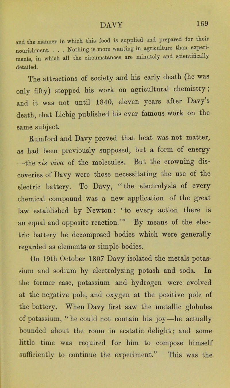 and the manner in which this food is supplied and prepared for their nourishment, . . , Nothing is more wanting in agriculture than experi- ments, in which all the circumstances are minutely and scientifically detailed. The attractions of society and his early death (he was only fifty) stopped his work on agricultural chemistry; and it was not until 1840, eleven years after Davy’s death, that Liebig published his ever famous work on the same subject. Rumford and Davy proved that heat was not matter, as had been previously supposed, but a form of energy —the vis viva of the molecules. But the crowning dis- coveries of Davy were those necessitating the use of the electric battery. To Davy, “the electrolysis of every chemical compound was a new application of the great law established by Newton: ‘ to every action there is an equal and opposite reaction,”’ By means of the elec- tric battery he decomposed bodies which were generally regarded as elements or simple bodies. On 19th October 1807 Davy isolated the metals potas- sium and sodium by electrolyzing potash and soda. In the former case, potassium and hydrogen were evolved at the negative pole, and oxygen at the positive pole of the battery. When Davy first saw the metallic globules of potassium, “he could not contain his joy—he actually bounded about the room in ecstatic delight; and some little time was required for him to compose himself sufficiently to continue the experiment.” This was the