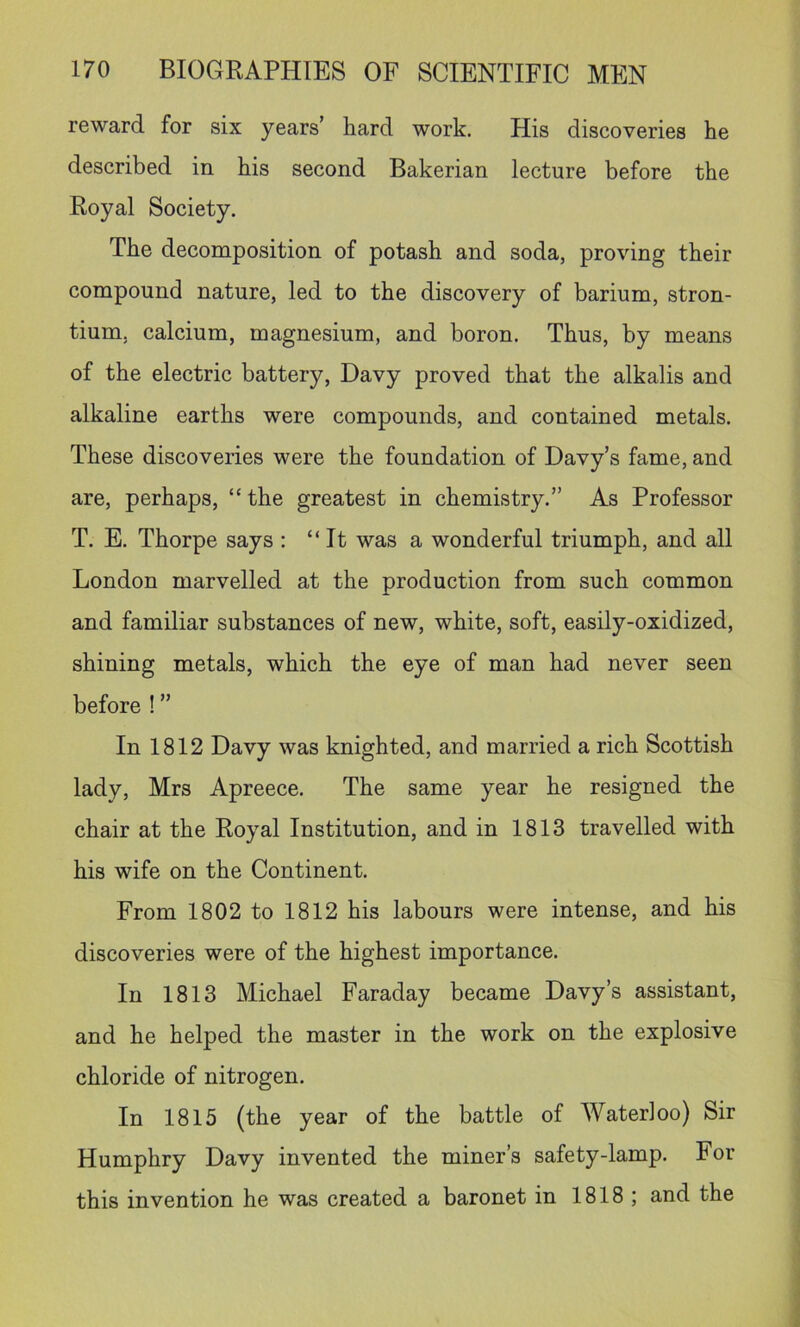 reward for six years’ hard work. His discoveries he described in his second Bakerian lecture before the Royal Society. The decomposition of potash and soda, proving their compound nature, led to the discovery of barium, stron- tium, calcium, magnesium, and boron. Thus, by means of the electric battery, Davy proved that the alkalis and alkaline earths were compounds, and contained metals. These discoveries were the foundation of Davy’s fame, and are, perhaps, “the greatest in chemistry.” As Professor T. E. Thorpe says ; “It was a wonderful triumph, and all London marvelled at the production from such common and familiar substances of new, white, soft, easily-oxidized, shining metals, which the eye of man had never seen before ! ” In 1812 Davy was knighted, and married a rich Scottish lady, Mrs Apreece. The same year he resigned the chair at the Royal Institution, and in 1813 travelled with his wife on the Continent. From 1802 to 1812 his labours were intense, and his discoveries were of the highest importance. In 1813 Michael Faraday became Davy’s assistant, and he helped the master in the work on the explosive chloride of nitrogen. In 1815 (the year of the battle of Waterloo) Sir Humphry Davy invented the miner’s safety-lamp. For this invention he was created a baronet in 1818; and the