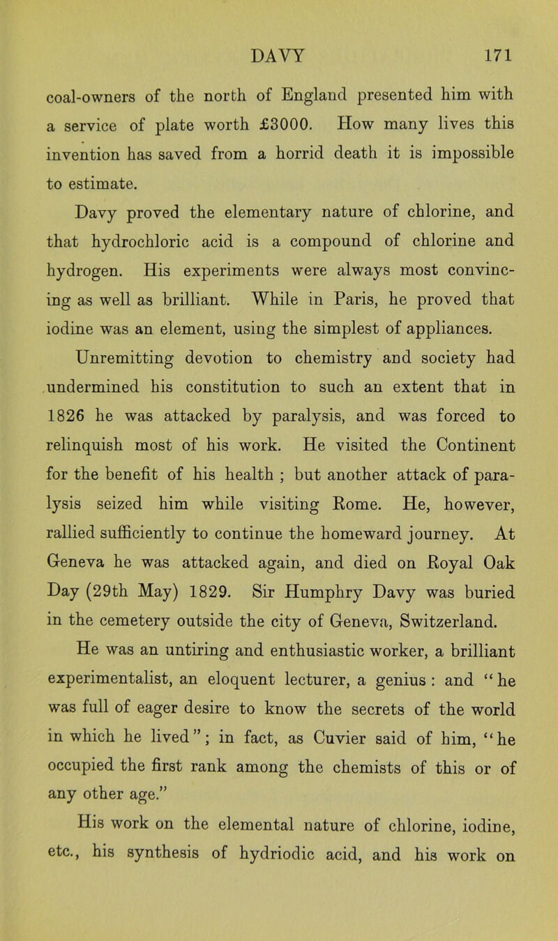 coal-owners of the north of England presented him with a service of plate worth £3000. How many lives this invention has saved from a horrid death it is impossible to estimate. Davy proved the elementary nature of chlorine, and that hydrochloric acid is a compound of chlorine and hydrogen. His experiments were always most convinc- ing as well as brilliant. While in Paris, he proved that iodine was an element, using the simplest of appliances. Unremitting devotion to chemistry and society had undermined his constitution to such an extent that in 1826 he was attacked by paralysis, and was forced to relinquish most of his work. He visited the Continent for the benefit of his health ; but another attack of para- lysis seized him while visiting Rome. He, however, rallied sufficiently to continue the homeward journey. At Geneva he was attacked again, and died on Royal Oak Day (29th May) 1829. Sir Humphry Davy was buried in the cemetery outside the city of Geneva, Switzerland. He was an untiring and enthusiastic worker, a brilliant experimentalist, an eloquent lecturer, a genius : and “ he was full of eager desire to know the secrets of the world in which he lived”; in fact, as Cuvier said of him, “he occupied the first rank among the chemists of this or of any other age.” His work on the elemental nature of chlorine, iodine, etc., his synthesis of hydriodic acid, and his work on