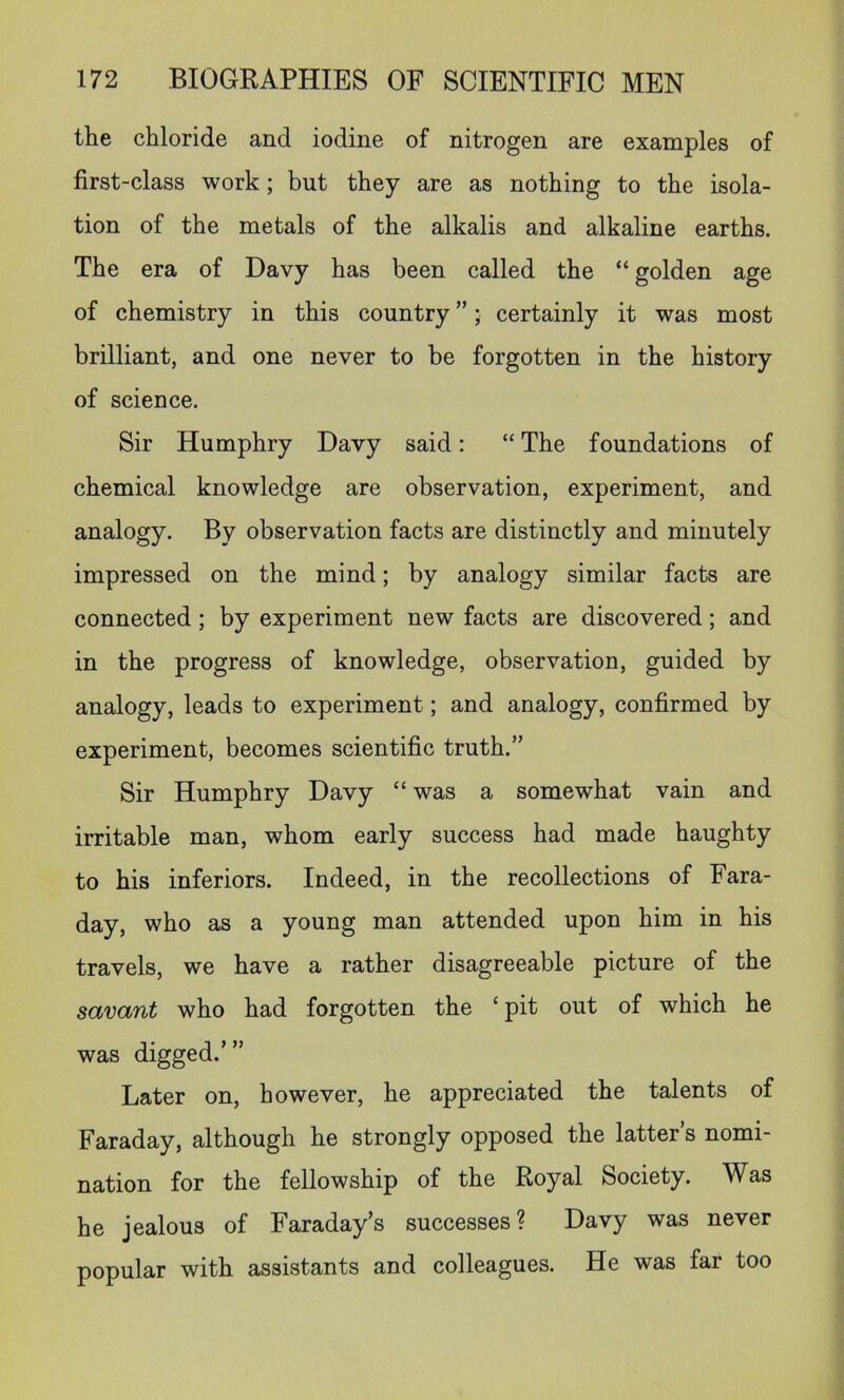 the chloride and iodine of nitrogen are examples of first-class work; but they are as nothing to the isola- tion of the metals of the alkalis and alkaline earths. The era of Davy has been called the “ golden age of chemistry in this country ”; certainly it was most brilliant, and one never to be forgotten in the history of science. Sir Humphry Davy said; “ The foundations of chemical knowledge are observation, experiment, and analogy. By observation facts are distinctly and minutely impressed on the mind; by analogy similar facts are connected; by experiment new facts are discovered; and in the progress of knowledge, observation, guided by analogy, leads to experiment; and analogy, confirmed by experiment, becomes scientific truth.” Sir Humphry Davy “ was a somewhat vain and irritable man, whom early success had made haughty to his inferiors. Indeed, in the recollections of Fara- day, who as a young man attended upon him in his travels, we have a rather disagreeable picture of the sctvctnt who had forgotten the ‘ pit out of which he was digged.’” Later on, however, he appreciated the talents of Faraday, although he strongly opposed the latter’s nomi- nation for the fellowship of the Royal Society. Was he jealous of Faraday’s successes? Davy was never popular with assistants and colleagues. He was far too