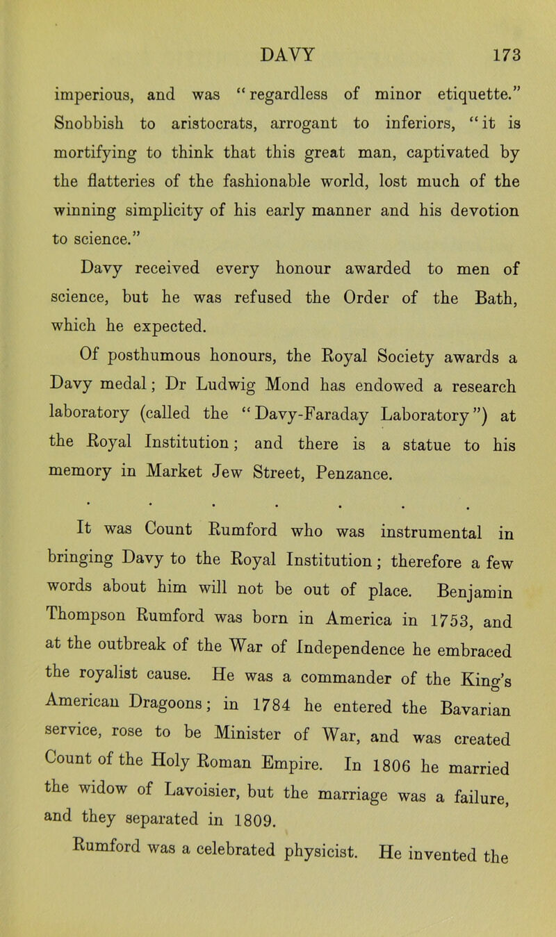 imperious, and was “ regardless of minor etiquette.” Snobbish to aristocrats, arrogant to inferiors, “ it is mortifying to think that this great man, captivated by the flatteries of the fashionable world, lost much of the winning simplicity of his early manner and his devotion to science.” Davy received every honour awarded to men of science, but he was refused the Order of the Bath, which he expected. Of posthumous honours, the Royal Society awards a Davy medal; Dr Ludwig Mond has endowed a research laboratory (called the “Davy-Faraday Laboratory”) at the Royal Institution; and there is a statue to his memory in Market Jew Street, Penzance. • It was Count Rumford who was instrumental in bringing Davy to the Royal Institution; therefore a few words about him will not be out of place. Benjamin Thompson Rumford was born in America in 1753, and at the outbreak of the War of Independence he embraced the royalist cause. He was a commander of the King’s American Dragoons; in 1784 he entered the Bavarian service, rose to be Minister of War, and was created Count of the Holy Roman Empire. In 1806 he married the widow of Lavoisier, but the marriage was a failure, and they separated in 1809. Rumford was a celebrated physicist. He invented the