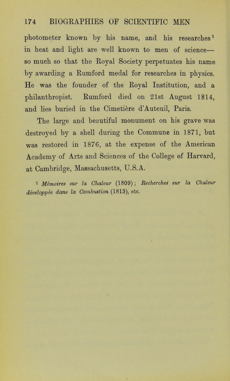 photometer known by his name, and his researches ^ in heat and light are well known to men of science— so much so that the Royal Society perpetuates his name by awarding a Rumford medal for researches in physics. He was the founder of the Royal Institution, and a philanthropist. Rumford died on 21st August 1814, and lies buried in the Cimetiere d’Auteuil, Paris. The large and beautiful monument on his grave was destroyed by a shell during the Commune in 1871, but was restored in 1876, at the expense of the American Academy of Arts and Sciences of the College of Harvard, at Cambridge, Massachusetts, U.S.A. 1 Memoires sur la Chaleur (1809); Recherches sur la Chaleur dheloppee dans la Combustion (1813), etc.