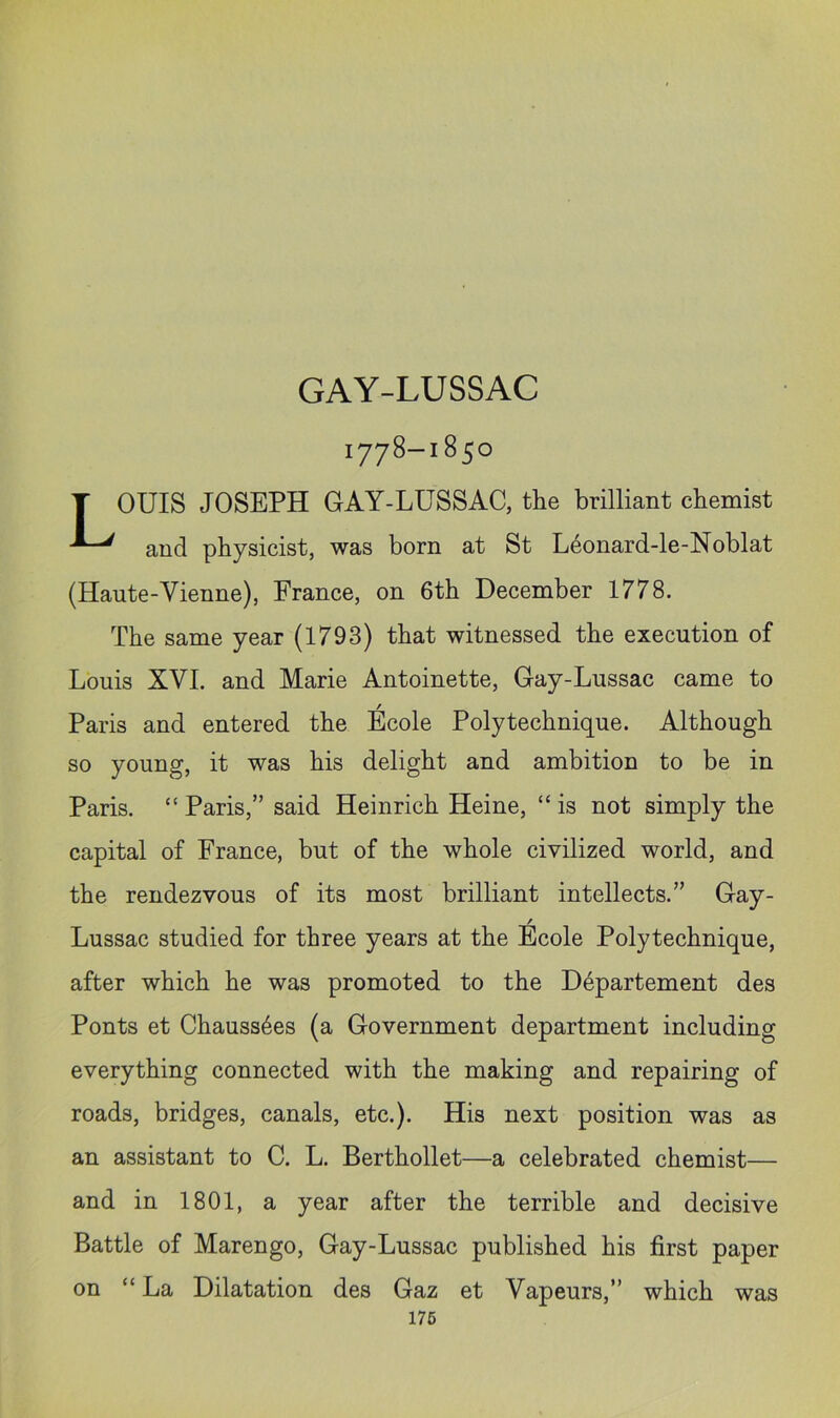 1778-1850 T OUIS JOSEPH GAY-LUSSAC, the brilliant chemist and physicist, was born at St L6onard-le-Noblat (Haute-Vienne), France, on 6th December 1778. The same year (1793) that witnessed the execution of Louis XVI. and Marie Antoinette, Gay-Lussac came to Paris and entered the Ecole Polytechnique. Although so young, it was his delight and ambition to be in Paris. “ Paris,” said Heinrich Heine, “ is not simply the capital of France, but of the whole civilized world, and the rendezvous of its most brilliant intellects.” Gay- / Lussac studied for three years at the Ecole Polytechnique, after which he was promoted to the D6partement des Ponts et Chauss6es (a Government department including everything connected with the making and repairing of roads, bridges, canals, etc.). His next position was as an assistant to C. L. Berthollet—a celebrated chemist— and in 1801, a year after the terrible and decisive Battle of Marengo, Gay-Lussac published his first paper on “ La Dilatation des Gaz et Vapeurs,” which was