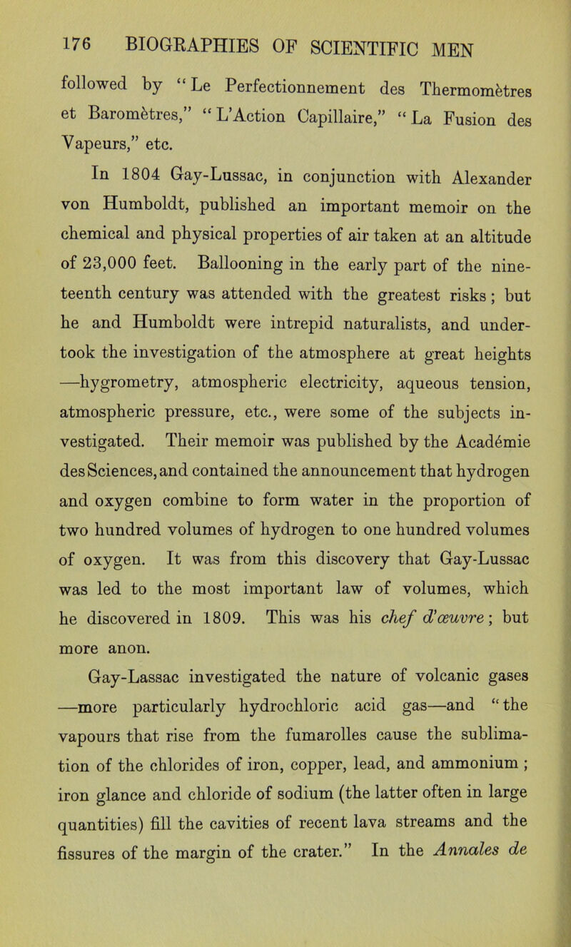 followed by “ Le Perfectionnement des TbermomHres et Barom^tres,” “ L’Action Capillaire,” “La Fusion des Vapeurs,” etc. In 1804 Gay-Lussac, in conjunction with Alexander von Humboldt, published an important memoir on the chemical and physical properties of air taken at an altitude of 23,000 feet. Ballooning in the early part of the nine- teenth century was attended with the greatest risks; but he and Humboldt were intrepid naturalists, and under- took the investigation of the atmosphere at great heights —hygrometry, atmospheric electricity, aqueous tension, atmospheric pressure, etc., were some of the subjects in- vestigated. Their memoir was published by the Acad^mie des Sciences, and contained the announcement that hydrogen and oxygen combine to form water in the proportion of two hundred volumes of hydrogen to one hundred volumes of oxygen. It was from this discovery that Gay-Lussac was led to the most important law of volumes, which he discovered in 1809. This was his chef d'ceuvre-, but more anon. Gay-Lassac investigated the nature of volcanic gases —more particularly hydrochloric acid gas—and “ the vapours that rise from the fumarolles cause the sublima- tion of the chlorides of iron, copper, lead, and ammonium ; iron glance and chloride of sodium (the latter often in large quantities) fill the cavities of recent lava streams and the fissures of the margin of the crater.” In the Annettes de