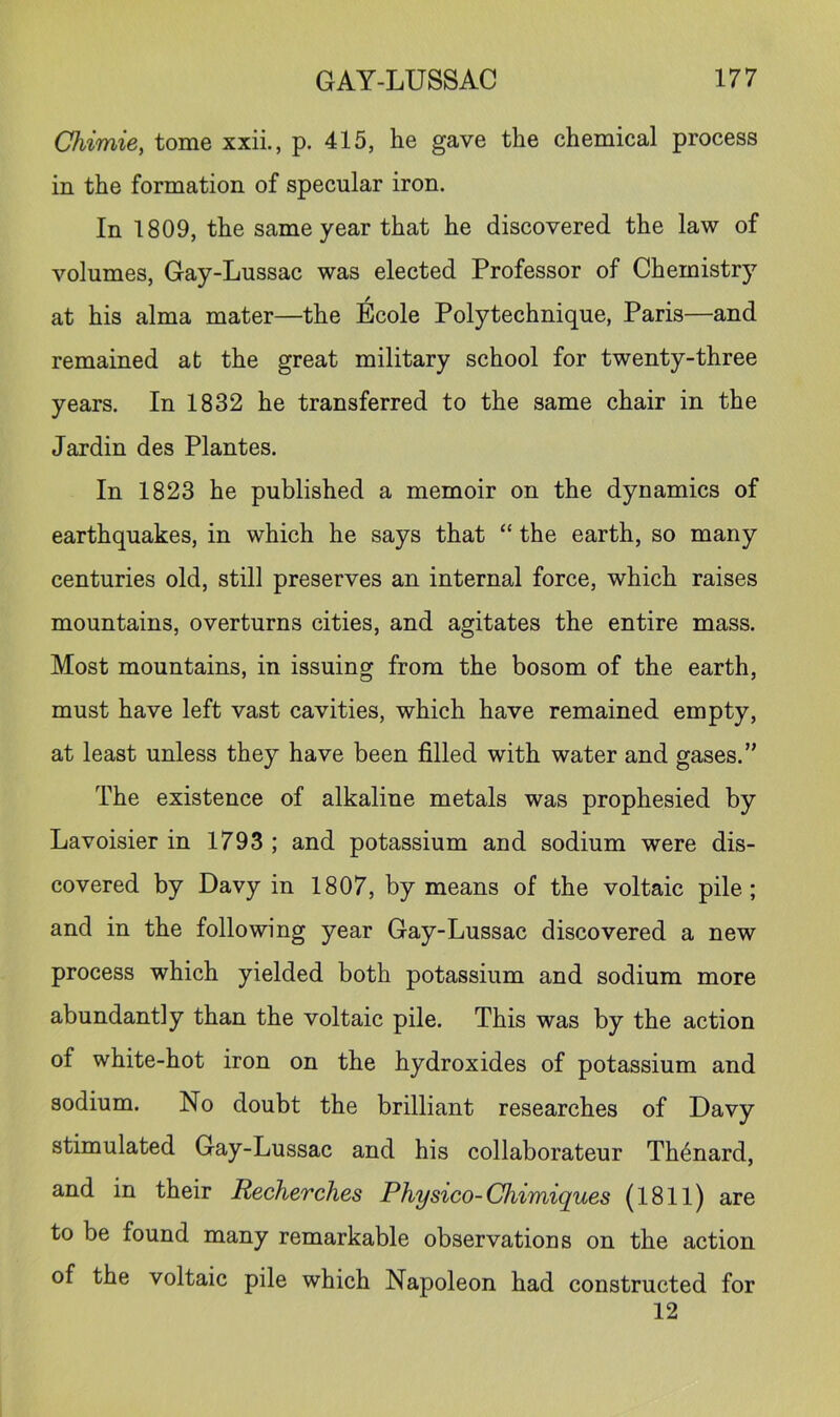 Chimie, tome xxii., p. 415, he gave the chemical process in the formation of specular iron. In 1809, the same year that he discovered the law of volumes, Gay-Lussac was elected Professor of Chemistry at his alma mater—the Ecole Polytechnique, Paris—and remained at the great military school for twenty-three years. In 1832 he transferred to the same chair in the Jardin des Plantes, In 1823 he published a memoir on the dynamics of earthquakes, in which he says that “ the earth, so many centuries old, still preserves an internal force, which raises mountains, overturns cities, and agitates the entire mass. Most mountains, in issuing from the bosom of the earth, must have left vast cavities, which have remained empty, at least unless they have been filled with water and gases.” The existence of alkaline metals was prophesied by Lavoisier in 1793 ; and potassium and sodium were dis- covered by Davy in 1807, by means of the voltaic pile; and in the following year Gay-Lussac discovered a new process which yielded both potassium and sodium more abundantly than the voltaic pile. This was by the action of white-hot iron on the hydroxides of potassium and sodium. No doubt the brilliant researches of Davy stimulated Gay-Lussac and his collaborateur Th^nard, and in their Recherclies Physico-Chimiques (1811) are to be found many remarkable observations on the action of the voltaic pile which Napoleon had constructed for 12