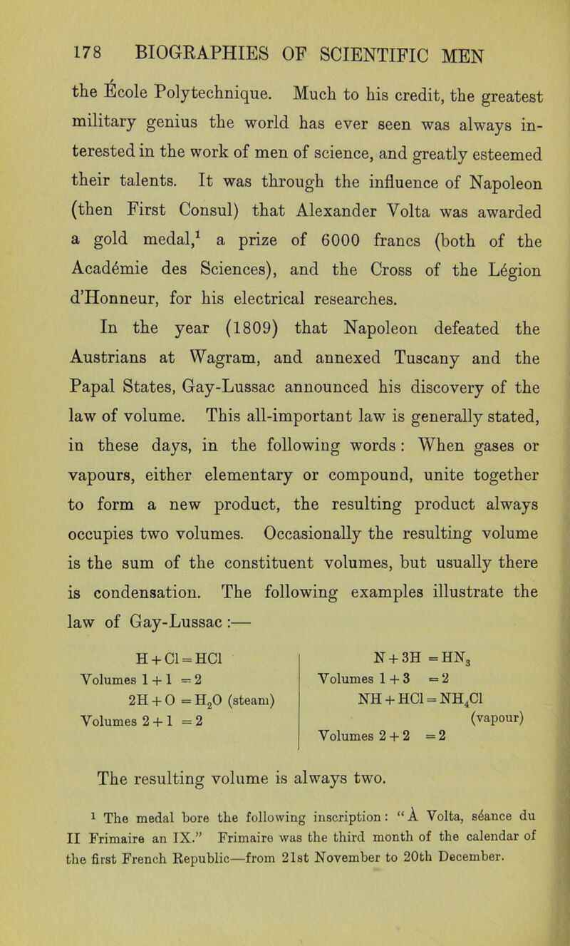 / the Ecole Polytechnique. Much to his credit, the greatest military genius the world has ever seen was always in- terested in the work of men of science, and greatly esteemed their talents. It was through the influence of Napoleon (then First Consul) that Alexander Volta was awarded a gold medal,^ a prize of 6000 francs (both of the Acad4mie des Sciences), and the Cross of the Legion d’Honneur, for his electrical researches. In the year (1809) that Napoleon defeated the Austrians at Wagram, and annexed Tuscany and the Papal States, Gay-Lussac announced his discovery of the law of volume. This all-important law is generally stated, in these days, in the following words : When gases or vapours, either elementary or compound, unite together to form a new product, the resulting product always occupies two volumes. Occasionally the resulting volume is the sum of the constituent volumes, but usually there is condensation. The following examples illustrate the law of Gay-Lussac :— H + C1 = HC1 Volumes 1 -t-1 —2 2H + 0 =H20 (steam) Volumes 2 -f-1 =2 The resulting volume is always two. 1 The medal bore the following inscription: “A Volta, stance du II Frimaire an IX.” Frimaire was the third month of the calendar of the first French Republic—from 21st November to 20th December. JN +3J1 =JtlJN3 V olumes 1+3 =2 NH + HC1 = NH4C1 (vapour) Volumes 2 + 2 =2